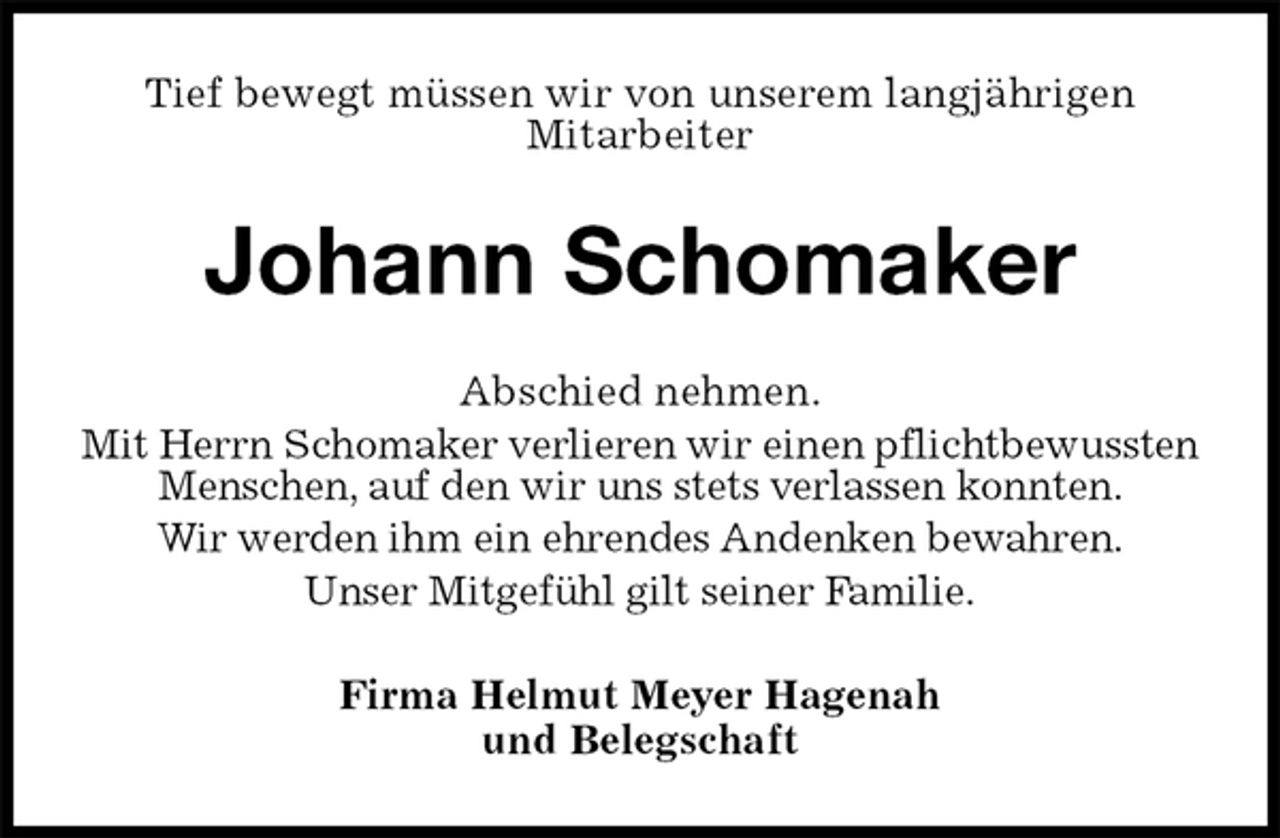 <p>Tief bewegt müssen wir von unserem langjährigen<br />Mitarbeiter<br />Johann Schomaker<br />Abschied nehmen.<br />Mit Herrn Schomaker verlieren wir einen pflichtbewussten Menschen, auf den wir uns stets verlassen konnten.<br />Wir werden ihm ein ehrendes Andenken bewahren.<br />Unser Mitgefühl gilt seiner Familie.<br />Firma Helmut Meyer Hagenah<br />und Belegschaft</p>