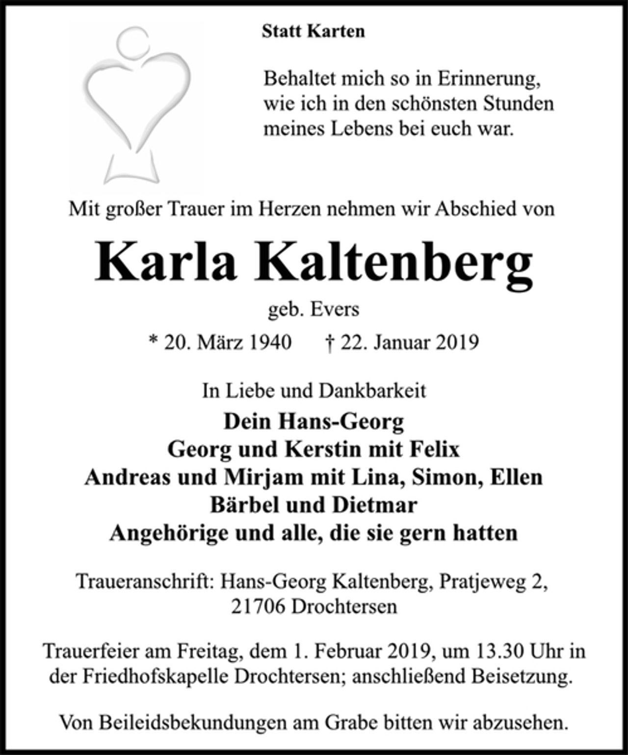 <p>Statt Karten<br />Behaltet mich so in Erinnerung,<br />wie ich in den schönsten Stunden<br />meines Lebens bei euch war.<br />Mit großer Trauer im Herzen nehmen wir Abschied von<br />Karla Kaltenberg<br />geb. Evers<br />* 20. März 1940 † 22. Januar 2019<br />In Liebe und Dankbarkeit<br />Dein Hans-Georg<br />Georg und Kerstin mit Felix<br />Andreas und Mirjam mit Lina, Simon, Ellen<br />Bärbel und Dietmar<br />Angehörige und alle, die sie gern hatten<br />Traueranschrift: Hans-Georg Kaltenberg, Pratjeweg 2,<br />21706 Drochtersen<br />Trauerfeier am Freitag, dem 1. Februar 2019, um 13.30 Uhr in<br />der Friedhofskapelle Drochtersen; anschließend Beisetzung.<br />Von Beileidsbekundungen am Grabe bitten wir abzusehen.</p>