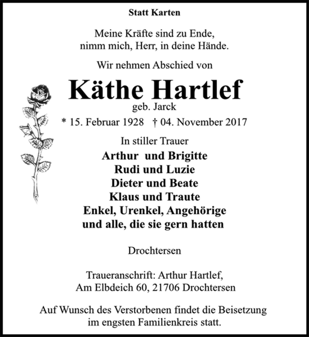 <p>Statt Karten</p><p>Meine Kräfte sind zu Ende,<br />nimm mich, Herr, in deine Hände.</p><p>Wir nehmen Abschied von</p><p>Käthe Hartlef</p><p>geb. Jarck</p><p>* 15. Februar 1928 † 04. November 2017<br />In stiller Trauer</p><p>Arthur und Brigitte<br />Rudi und Luzie<br />Dieter und Beate<br />Klaus und Traute<br />Enkel, Urenkel, Angehörige<br />und alle, die sie gern hatten</p><p>Drochtersen</p><p>Traueranschrift: Arthur Hartlef,<br />Am Elbdeich 60, 21706 Drochtersen</p><p>Auf Wunsch des Verstorbenen findet die Beisetzung</p><p>im engsten Familienkreis statt.</p>