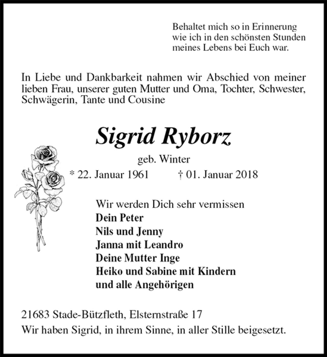 <p>Behaltet mich so in Erinnerung<br />wie ich in den schönsten Stunden<br />meines Lebens bei Euch war.<br />In Liebe und Dankbarkeit nahmen wir Abschied von meiner lieben Frau, unserer guten Mutter und Oma, Tochter, Schwester, Schwägerin, Tante und Cousine<br />Sigrid Ryborz<br />geb. Winter<br />* 22. Januar 1961 † 01. Januar 2018<br />Wir werden Dich sehr vermissen<br />Dein Peter<br />Nils und Jenny<br />Janna mit Leandro<br />Deine Mutter Inge<br />Heiko und Sabine mit Kindern<br />und alle Angehörigen<br />21683 Stade-Bützfleth, Elsternstraße 17<br />Wir haben Sigrid, in ihrem Sinne, in aller Stille beigesetzt.</p>