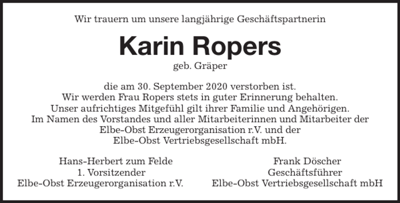 <p>Wir trauern um unsere langjährige Geschäftspartnerin<br />Karin Ropers<br />geb. Gräper<br />die am 30. September 2020 verstorben ist.<br />Wir werden Frau Ropers stets in guter Erinnerung behalten.<br />Unser aufrichtiges Mitgefühl gilt ihrer Familie und Angehörigen.<br />Im Namen des Vorstandes und aller Mitarbeiterinnen und Mitarbeiter der<br />Elbe-Obst Erzeugerorganisation r.V. und der<br />Elbe-Obst Vertriebsgesellschaft mbH.<br />Hans-Herbert zum Felde Frank Döscher<br />1. Vorsitzender Geschäftsführer<br />Elbe-Obst Erzeugerorganisation r.V. Elbe-Obst Vertriebsgesellschaft mbH</p>