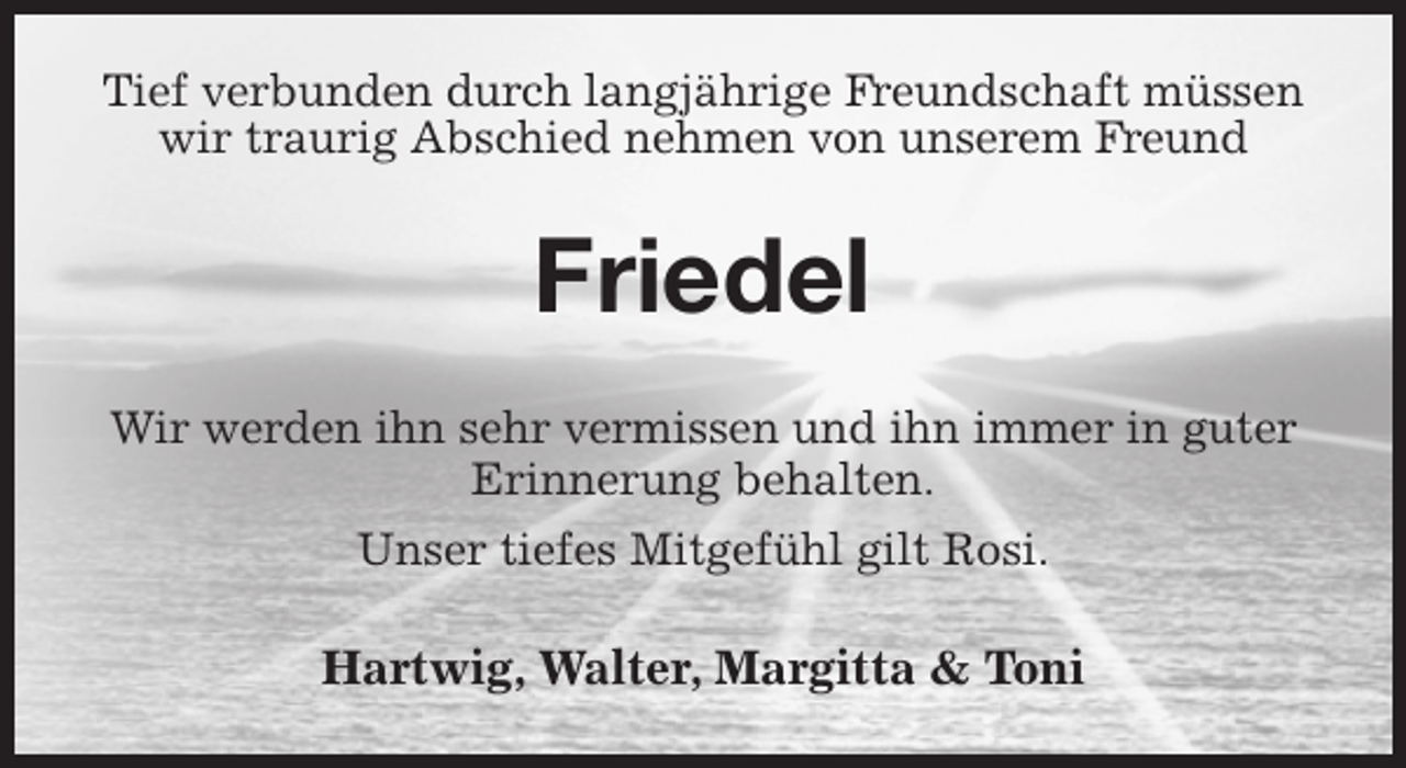 <p>Tief verbunden durch langjährige Freundschaft müssen wir traurig Abschied nehmen von unserem Freund<br />Friedel<br />Wir werden ihn sehr vermissen und ihn immer in guter Erinnerung behalten.<br />Unser tiefes Mitgefühl gilt Rosi.<br />Hartwig, Walter, Margitta &amp; Toni</p>