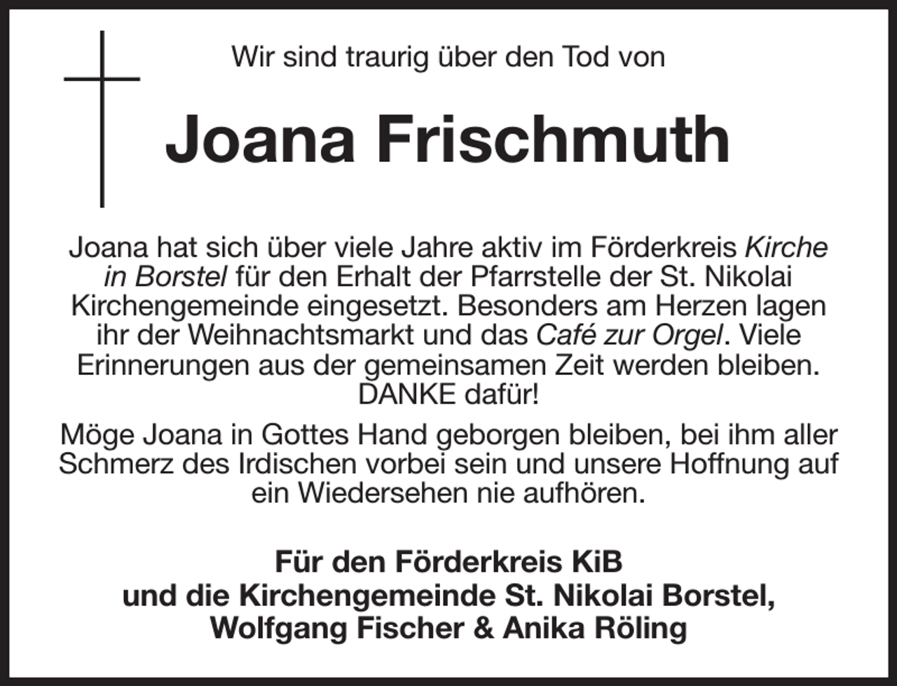 <p>Wir sind traurig über den Tod von<br />Joana Frischmuth<br />Joana hat sich über viele Jahre aktiv im Förderkreis Kirche in Borstel für den Erhalt der Pfarrstelle der St. Nikolai<br />Kirchengemeinde eingesetzt. Besonders am Herzen lagen ihr der Weihnachtsmarkt und das Café zur Orgel. Viele<br />Erinnerungen aus der gemeinsamen Zeit werden bleiben. DANKE dafür!<br />Möge Joana in Gottes Hand geborgen bleiben, bei ihm aller Schmerz des Irdischen vorbei sein und unsere Hoffnung auf ein Wiedersehen nie aufhören.<br />Für den Förderkreis KiB<br />und die Kirchengemeinde St. Nikolai Borstel,<br />Wolfgang Fischer &amp; Anika Röling</p>