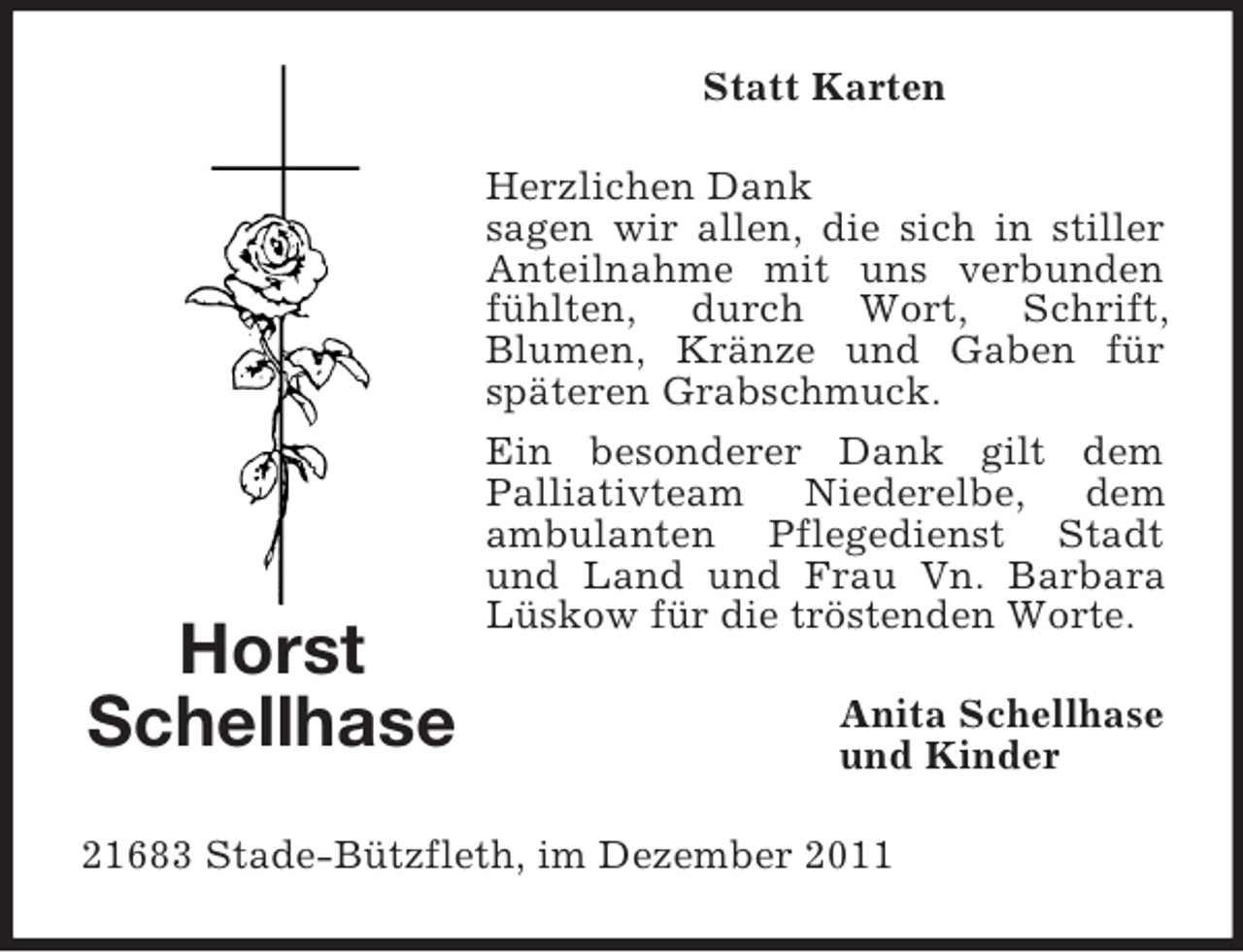 <p>Statt Karten<br />Herzlichen Dank<br />sagen wir allen, die sich in stiller<br />Anteilnahme mit uns verbunden<br />fühlten, durch Wort, Schrift,<br />Blumen, Kränze und Gaben für<br />späteren Grabschmuck.</p><p>Horst<br />Schellhase</p><p>Ein besonderer Dank gilt dem<br />Palliativteam Niederelbe, dem<br />ambulanten Pflegedienst Stadt<br />und Land und Frau Vn. Barbara<br />Lüskow für die tröstenden Worte.<br />Anita Schellhase<br />und Kinder</p><p>21683 Stade-Bützfleth, im Dezember 2011</p>