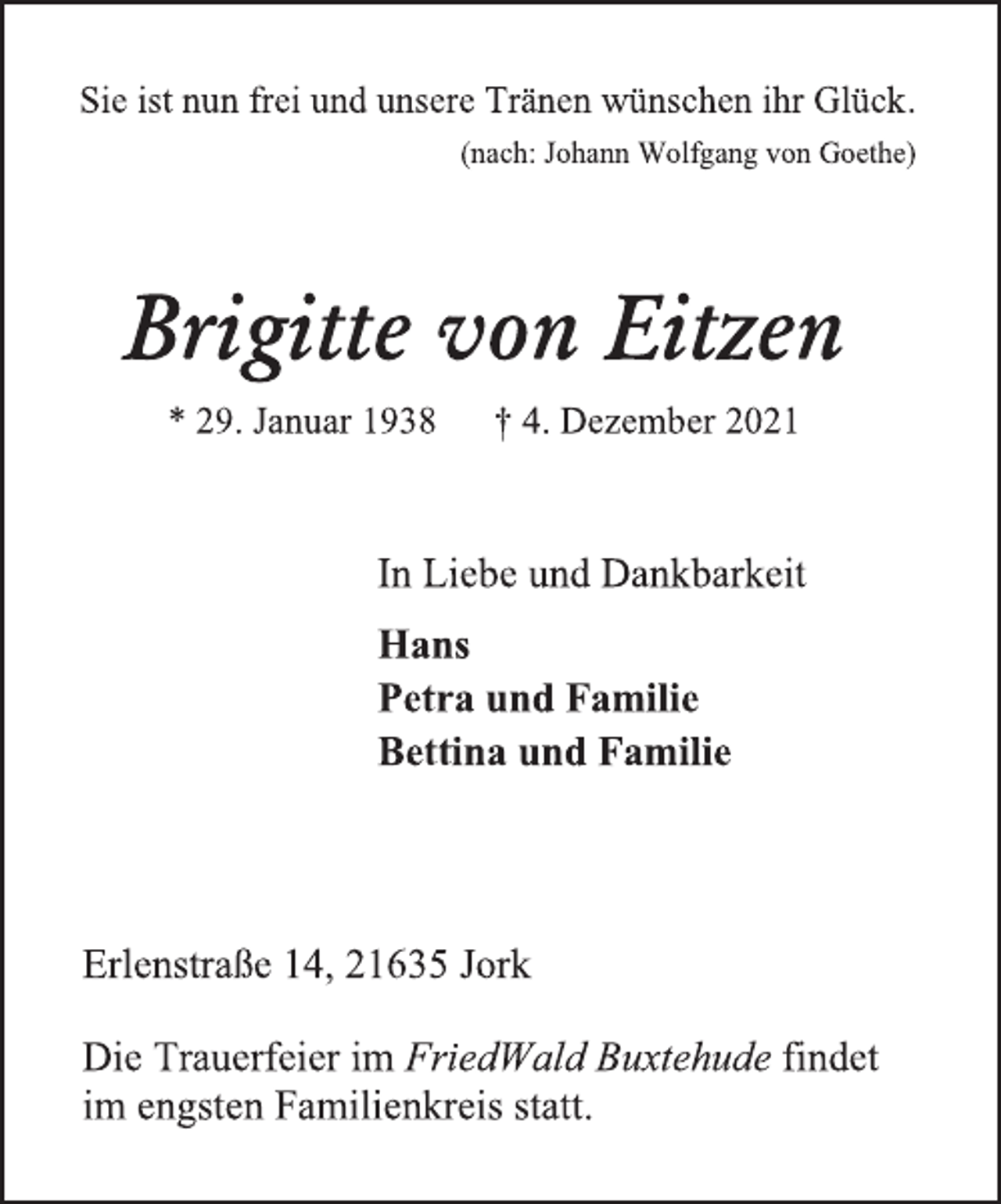 <p>Sie ist nun frei und unsere Tränen wünschen ihr Glück.<br />(nach: Johann Wolfgang von Goethe)<br />Brigitte von Eitzen<br />* 29. Januar 1938 † 4. Dezember 2021<br />In Liebe und Dankbarkeit<br />Hans<br />Petra und Familie<br />Bettina und Familie<br />Erlenstraße 14, 21635 Jork<br />Die Trauerfeier im FriedWald Buxtehude findet<br />im engsten Familienkreis statt.</p>