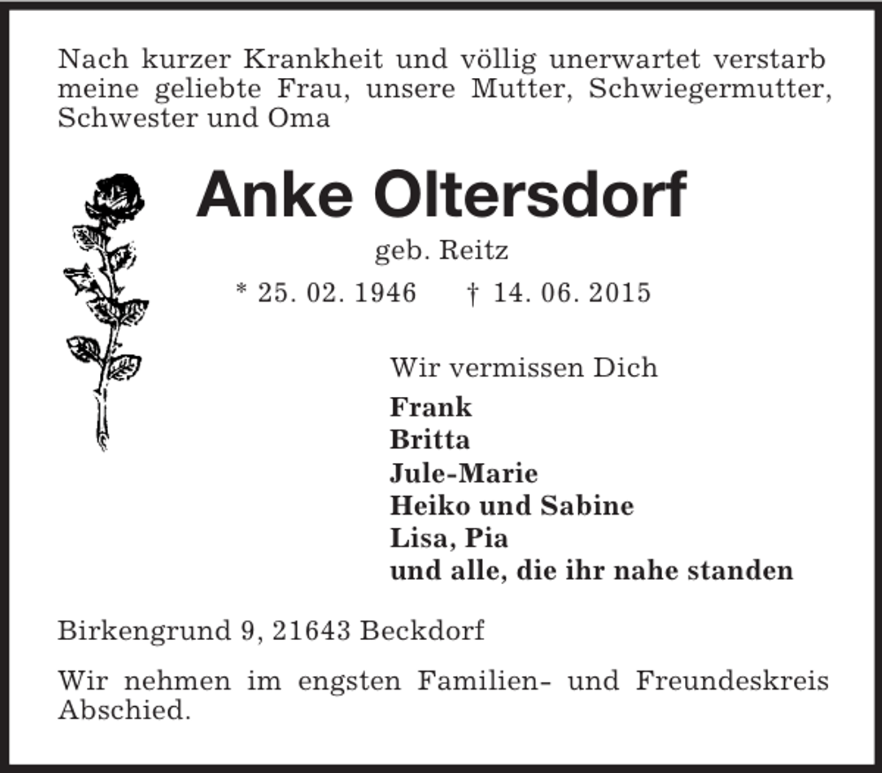 <p>Nach kurzer Krankheit und völlig unerwartet verstarb meine geliebte Frau, unsere Mutter, Schwiegermutter, Schwester und Oma<br />Anke Oltersdorf<br />geb. Reitz<br />* 25. 02. 1946 † 14. 06. 2015<br />Wir vermissen Dich<br />Frank<br />Britta<br />Jule-Marie<br />Heiko und Sabine<br />Lisa, Pia<br />und alle, die ihr nahe standen<br />Birkengrund 9, 21643 Beckdorf<br />Wir nehmen im engsten Familien- und Freundeskreis Abschied.</p>