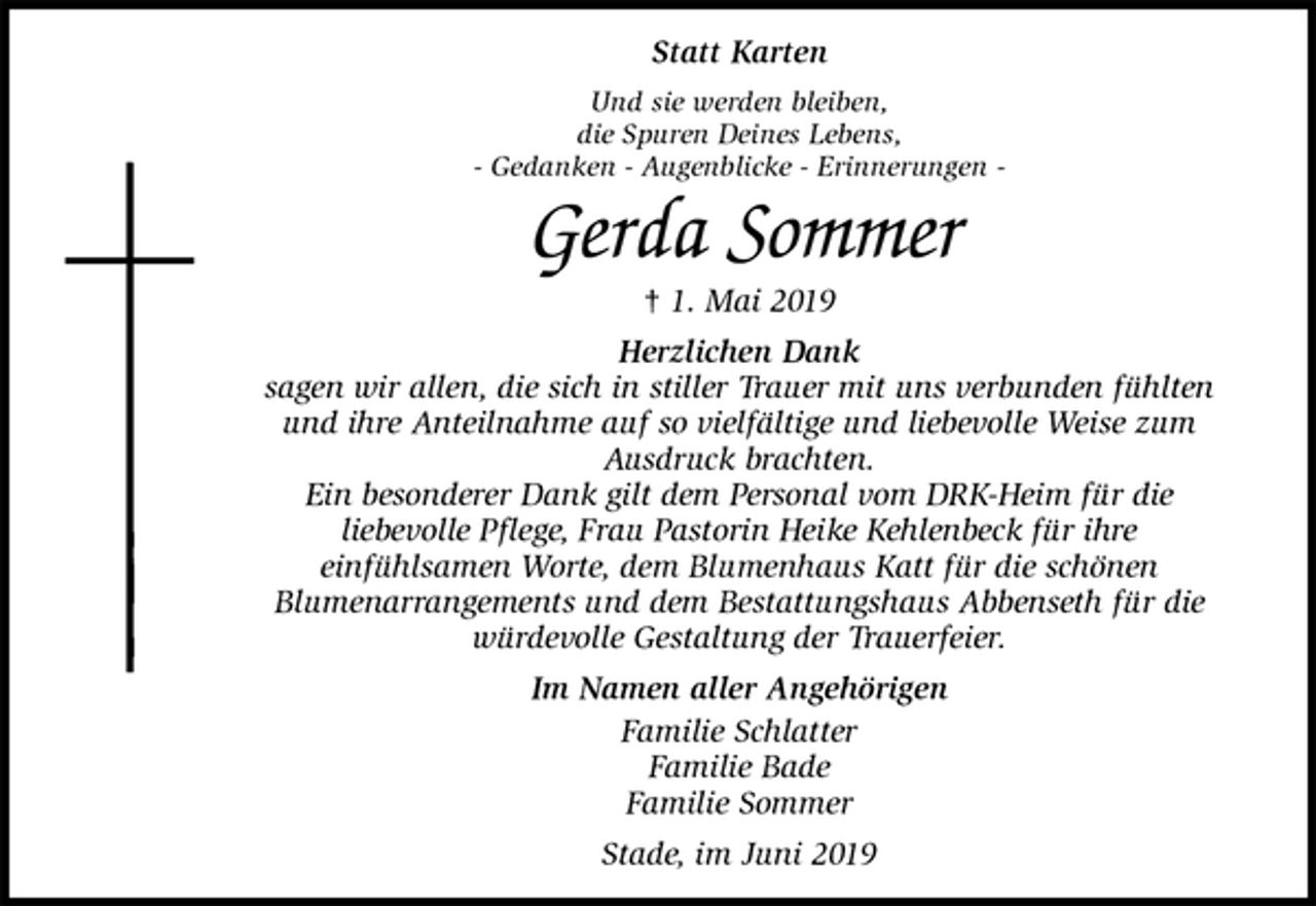 <p>Statt Karten<br />Und sie werden bleiben,<br />die Spuren Deines Lebens,<br />- Gedanken - Augenblicke - Erinnerungen -<br />Gerda Sommer<br />† 1. Mai 2019<br />Herzlichen Dank<br />sagen wir allen, die sich in stiller Trauer mit uns verbunden fühlten<br />und ihre Anteilnahme auf so vielfältige und liebevolle Weise zum<br />Ausdruck brachten.<br />Ein besonderer Dank gilt dem Personal vom DRK-Heim für die<br />liebevolle Pflege, Frau Pastorin Heike Kehlenbeck für ihre<br />einfühlsamen Worte, dem Blumenhaus Katt für die schönen<br />Blumenarrangements und dem Bestattungshaus Abbenseth für die<br />würdevolle Gestaltung der Trauerfeier.<br />Im Namen aller Angehörigen<br />Familie Schlatter<br />Familie Bade<br />Familie Sommer<br />Stade, im Juni 2019</p>
