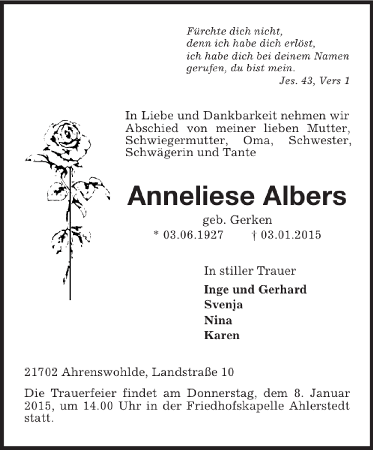 <p>Fürchte dich nicht,<br />denn ich habe dich erlöst,<br />ich habe dich bei deinem Namen<br />gerufen, du bist mein.<br />Jes. 43, Vers 1<br />In Liebe und Dankbarkeit nehmen wir Abschied von meiner lieben Mutter, Schwiegermutter, Oma, Schwester, Schwägerin und Tante<br />Anneliese Albers<br />geb. Gerken<br />* 03.06.1927 † 03.01.2015<br />In stiller Trauer<br />Inge und Gerhard<br />Svenja<br />Nina<br />Karen<br />21702 Ahrenswohlde, Landstraße 10<br />Die Trauerfeier findet am Donnerstag, dem 8. Januar 2015, um 14.00 Uhr in der Friedhofskapelle Ahlerstedt statt.</p>
