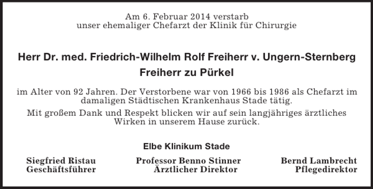 <p>Am 6. Februar 2014 verstarb<br />unser ehemaliger Chefarzt der Klinik für Chirurgie<br />Herr Dr. med. Friedrich-Wilhelm Rolf Freiherr v. Ungern-Sternberg<br />Freiherr zu Pürkel<br />im Alter von 92 Jahren. Der Verstorbene war von 1966 bis 1986 als Chefarzt im damaligen Städtischen Krankenhaus Stade tätig.<br />Mit großem Dank und Respekt blicken wir auf sein langjähriges ärztliches Wirken in unserem Hause zurück.<br />Elbe Klinikum Stade<br />Siegfried Ristau Professor Benno Stinner Bernd Lambrecht<br />Geschäftsführer Ärztlicher Direktor Pflegedirektor</p>