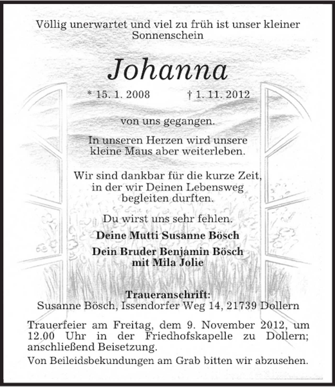 <p>Völlig unerwartet und viel zu früh ist unser kleiner<br />Sonnenschein</p><p>Johanna<br />* 15. 1. 2008</p><p>† 1. 11. 2012</p><p>von uns gegangen.<br />In unseren Herzen wird unsere<br />kleine Maus aber weiterleben.<br />Wir sind dankbar für die kurze Zeit,<br />in der wir Deinen Lebensweg<br />begleiten durften.<br />Du wirst uns sehr fehlen.<br />Deine Mutti Susanne Bösch<br />Dein Bruder Benjamin Bösch<br />mit Mila Jolie<br />Traueranschrift:<br />Susanne Bösch, Issendorfer Weg 14, 21739 Dollern<br />Trauerfeier am Freitag, dem 9. November 2012, um<br />12.00 Uhr in der Friedhofskapelle zu Dollern;<br />anschließend Beisetzung.<br />Von Beileidsbekundungen am Grab bitten wir abzusehen.</p>