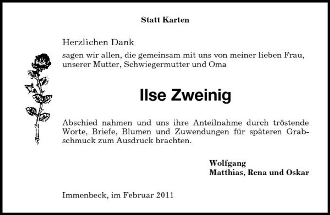<p>Statt Karten</p><p>Herzlichen Dank<br />sagen wir allen, die gemeinsam mit uns von meiner lieben Frau, unserer Mutter, Schwiegermutter und Oma</p><p>Ilse Zweinig<br />Abschied nahmen und uns ihre Anteilnahme durch tröstende Worte, Briefe, Blumen und Zuwendungen für späteren Grabschmuck zum Ausdruck brachten. Wolfgang Matthias, Rena und Oskar Immenbeck, im Februar 2011</p>