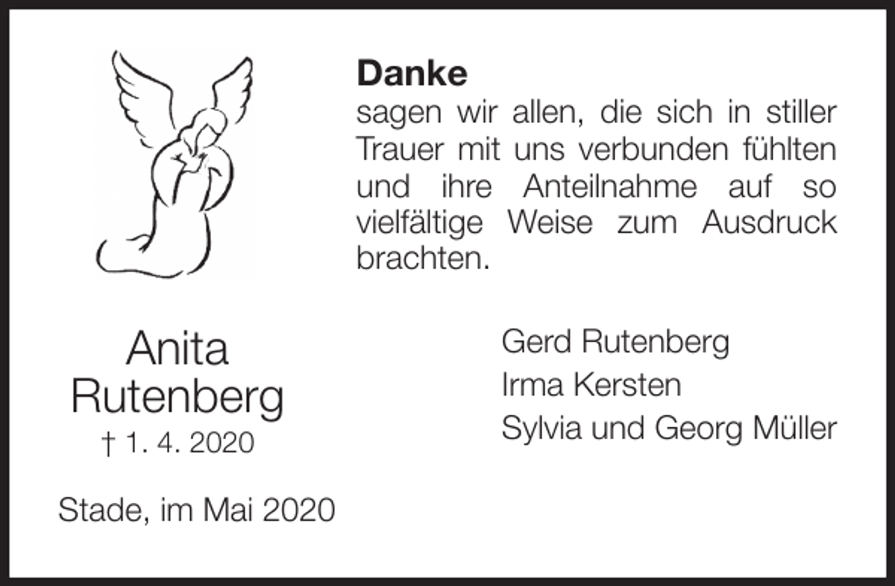 <p>Danke<br />sagen wir allen, die sich in stiller<br />Trauer mit uns verbunden fühlten<br />und ihre Anteilnahme auf so<br />vielfältige Weise zum Ausdruck<br />brachten.<br />Gerd Rutenberg<br />Irma Kersten<br />Sylvia und Georg Müller<br />Stade, im Mai 2020<br />Anita<br />Rutenberg<br />† 1. 4. 2020</p>