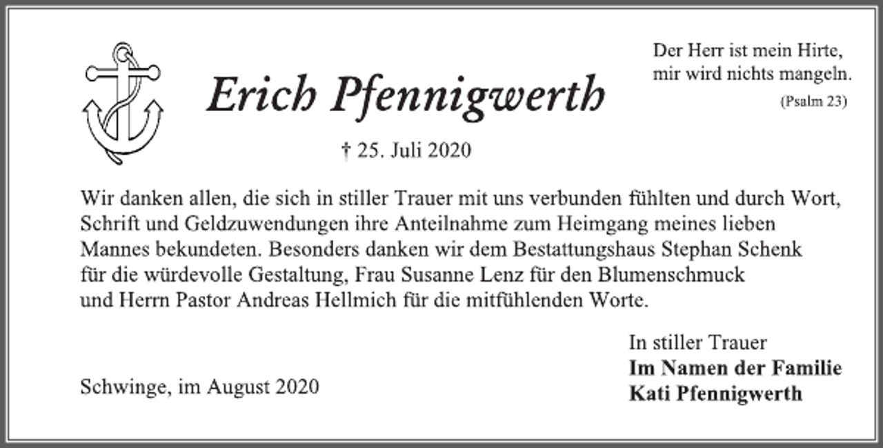 <p>Der Herr ist mein Hirte, mir wird nichts mangeln.<br />(Psalm 23)<br />Erich Pfennigwerth † 25. Juli 2020<br />Wir danken allen, die sich in stiller Trauer mit uns verbunden fühlten und durch Wort, Schrift und Geldzuwendungen ihre Anteilnahme zum Heimgang meines lieben Mannes bekundeten. Besonders danken wir dem Bestattungshaus Stephan Schenk für die würdevolle Gestaltung, Frau Susanne Lenz für den Blumenschmuck und Herrn Pastor Andreas Hellmich für die mitfühlenden Worte.<br />In stiller Trauer Im Namen der Familie Kati Pfennigwerth<br />Schwinge, im August 2020</p>