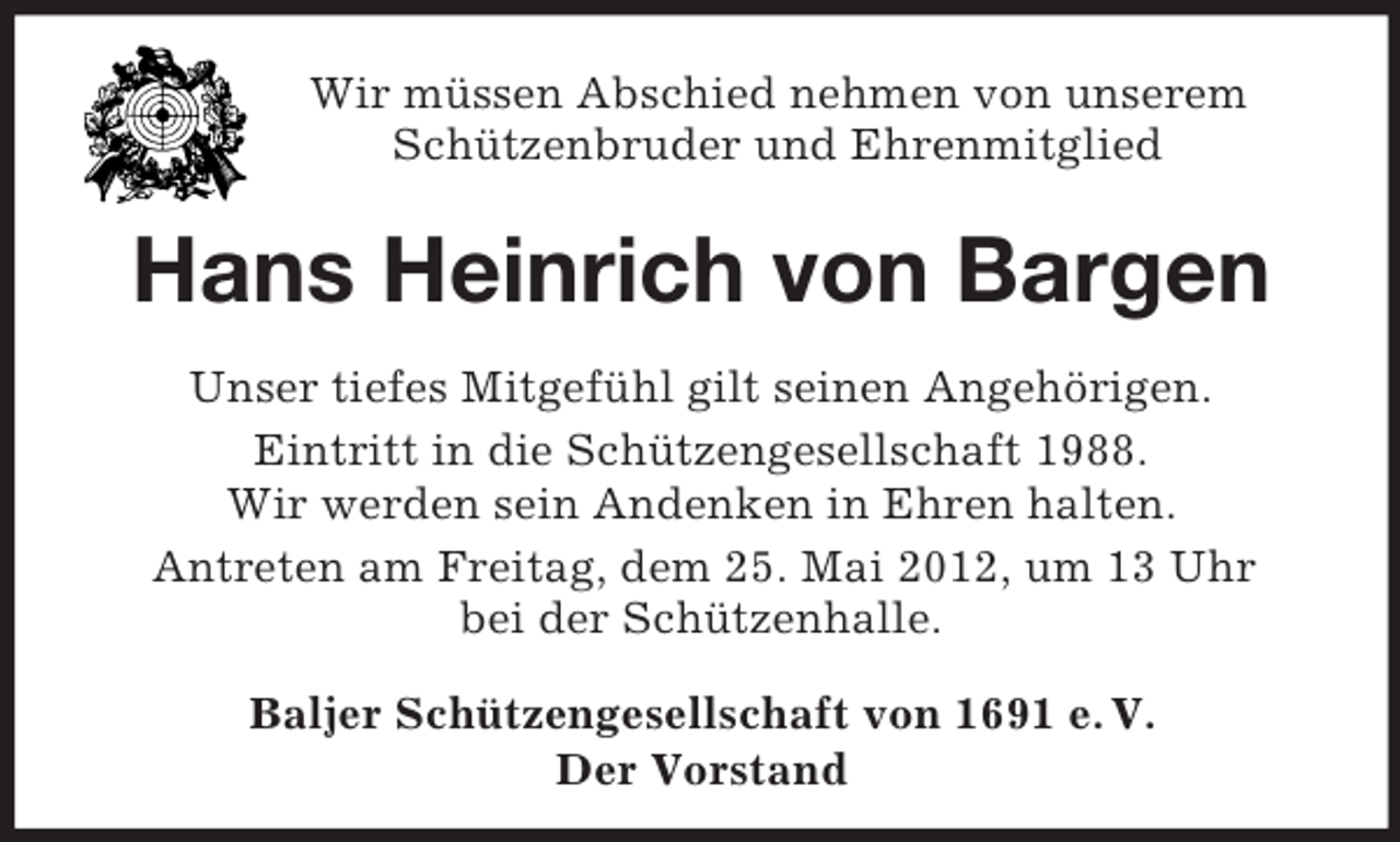 <p>Wir müssen Abschied nehmen von unserem<br />Schützenbruder und Ehrenmitglied</p><p>Hans Heinrich von Bargen<br />Unser tiefes Mitgefühl gilt seinen Angehörigen.<br />Eintritt in die Schützengesellschaft 1988.<br />Wir werden sein Andenken in Ehren halten.<br />Antreten am Freitag, dem 25. Mai 2012, um 13 Uhr<br />bei der Schützenhalle.<br />Baljer Schützengesellschaft von 1691 e. V.<br />Der Vorstand</p>