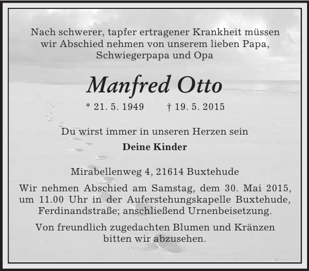 <p>Nach schwerer, tapfer ertragener Krankheit müssen<br />wir Abschied nehmen von unserem lieben Papa,<br />Schwiegerpapa und Opa<br />Manfred Otto<br />* 21. 5. 1949 † 19. 5. 2015<br />Du wirst immer in unseren Herzen sein<br />Deine Kinder<br />Mirabellenweg 4, 21614 Buxtehude<br />Wir nehmen Abschied am Samstag, dem 30. Mai 2015, um 11.00 Uhr in der Auferstehungskapelle Buxtehude, Ferdinandstraße; anschließend Urnenbeisetzung.<br />Von freundlich zugedachten Blumen und Kränzen<br />bitten wir abzusehen.</p>
