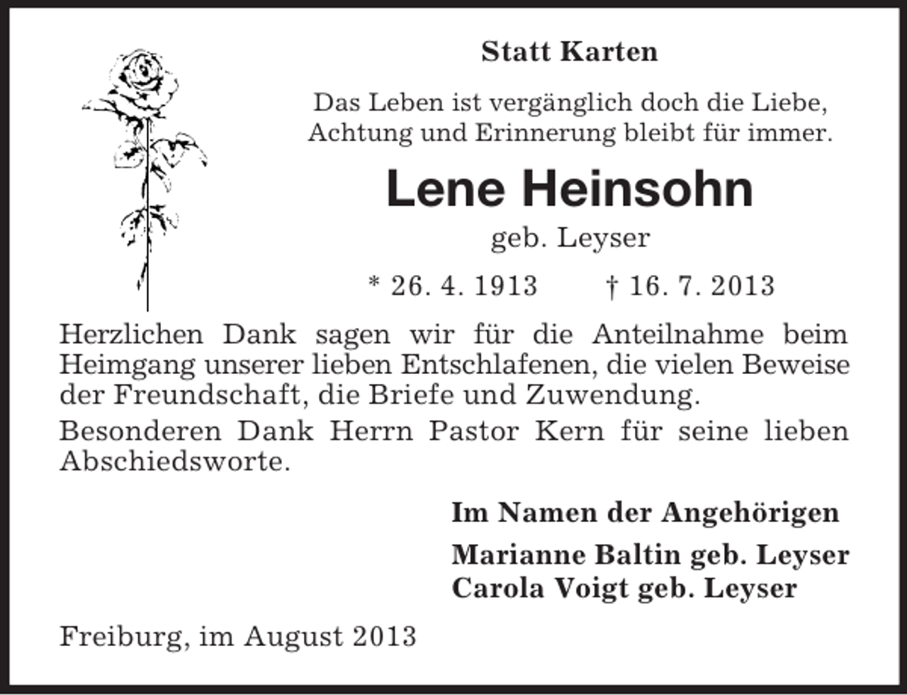 <p>Statt Karten<br />Das Leben ist vergänglich doch die Liebe,<br />Achtung und Erinnerung bleibt für immer.</p><p>Lene Heinsohn<br />geb. Leyser<br />* 26. 4. 1913</p><p>† 16. 7. 2013</p><p>Herzlichen Dank sagen wir für die Anteilnahme beim<br />Heimgang unserer lieben Entschlafenen, die vielen Beweise<br />der Freundschaft, die Briefe und Zuwendung.<br />Besonderen Dank Herrn Pastor Kern für seine lieben<br />Abschiedsworte.<br />Im Namen der Angehörigen<br />Marianne Baltin geb. Leyser<br />Carola Voigt geb. Leyser<br />Freiburg, im August 2013</p>