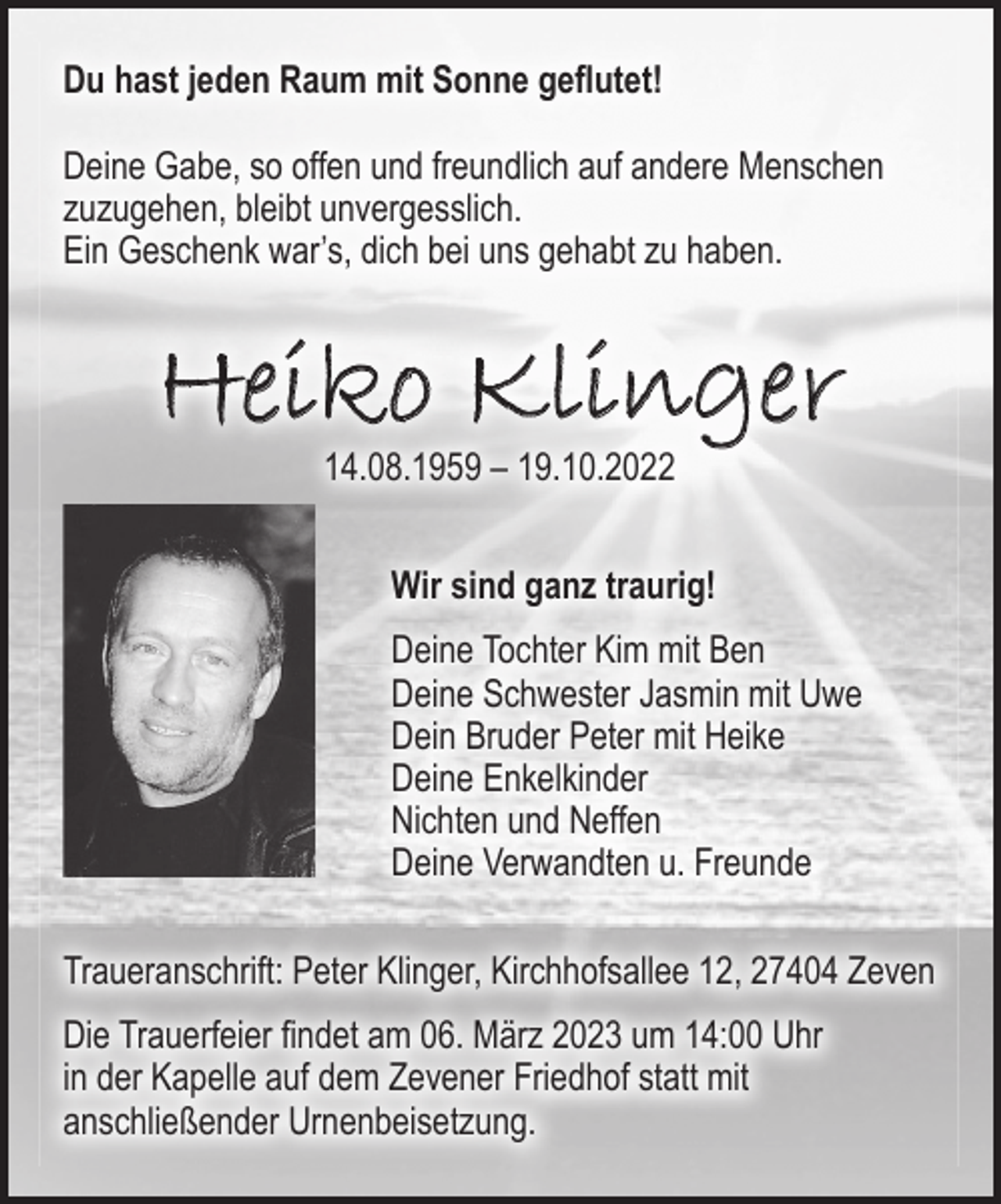 <p>Du hast jeden Raum mit Sonne geflutet!<br />Deine Gabe, so offen und freundlich auf andere Menschen<br />zuzugehen, bleibt unvergesslich.<br />Ein Geschenk war`s dich bei uns gehabt zu haben.</p><p>Heiko Klinger<br />14.08.1959 - 19.10.2022</p><p>Wir sind ganz traurig!</p><p>Deine Tochter Kim mit Ben<br />Deine Schwester Jasmin mit Uwe<br />Dein Bruder Peter mit Heike<br />Deine Enkelkinder<br />Nichten und Neffen<br />Deine Verwandten u. Freunde</p><p>Traueranschrift: Peter Klinger, Kirchhofsallee 12, 27404 Zeven</p><p>Die Trauerfeier findet am 06. März 2023 um 14:00 Uhr in der Kapelle auf dem Zevener Friedhof statt mit anschließender Urnenbeisetzung.</p>