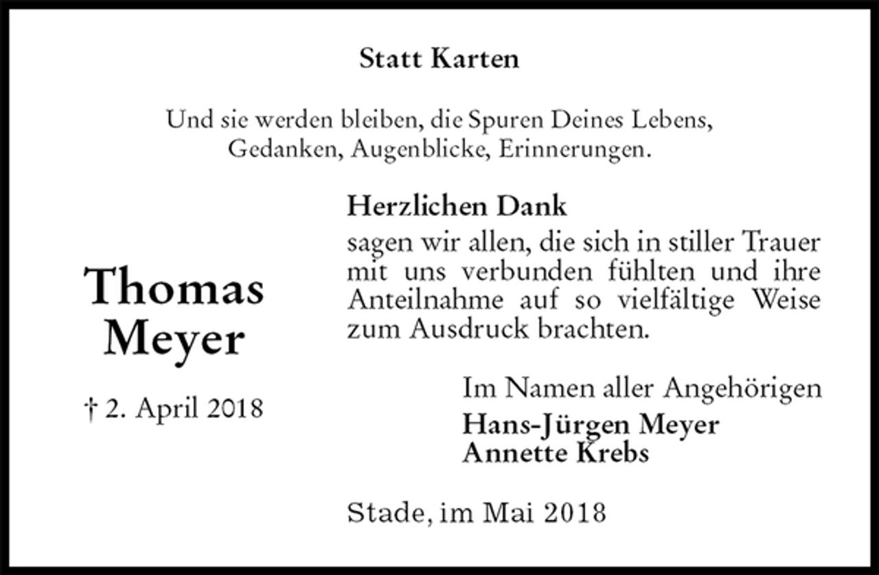<p>Statt Karten<br />Und sie werden bleiben, die Spuren Deines Lebens,<br />Gedanken, Augenblicke, Erinnerungen.<br />Herzlichen Dank<br />sagen wir allen, die sich in stiller Trauer mit uns verbunden fühlten und ihre Anteilnahme auf so vielfältige Weise zum Ausdruck brachten.<br />Im Namen aller Angehörigen<br />Hans-Jürgen Meyer<br />Annette Krebs<br />Stade, im Mai 2018<br />Thomas<br />Meyer<br />† 2. April 2018</p>