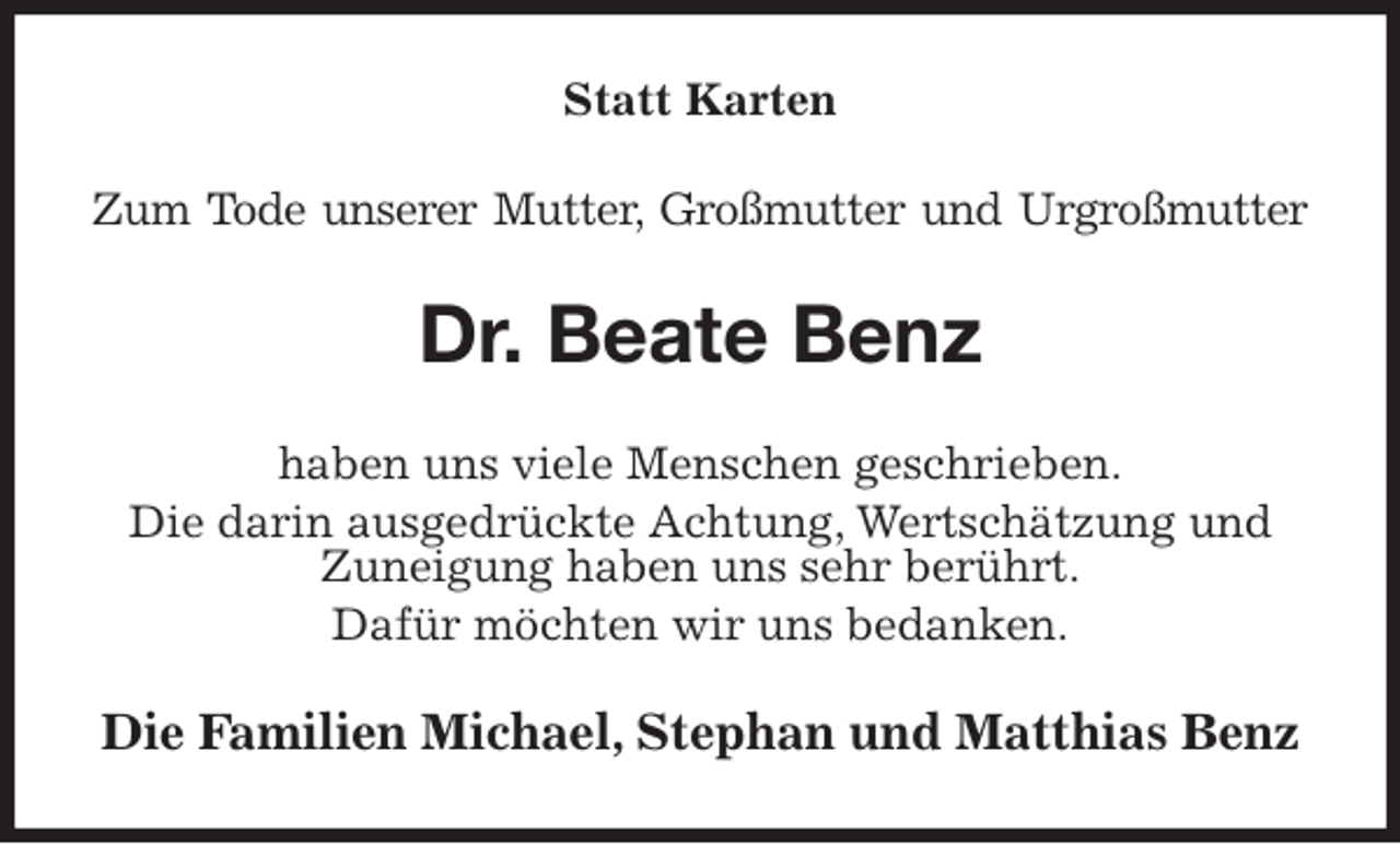 <p>Statt Karten<br />Zum Tode unserer Mutter, Großmutter und Urgroßmutter<br />Dr. Beate Benz<br />haben uns viele Menschen geschrieben.<br />Die darin ausgedrückte Achtung, Wertschätzung und Zuneigung haben uns sehr berührt.<br />Dafür möchten wir uns bedanken.<br />Die Familien Michael, Stephan und Matthias Benz</p>