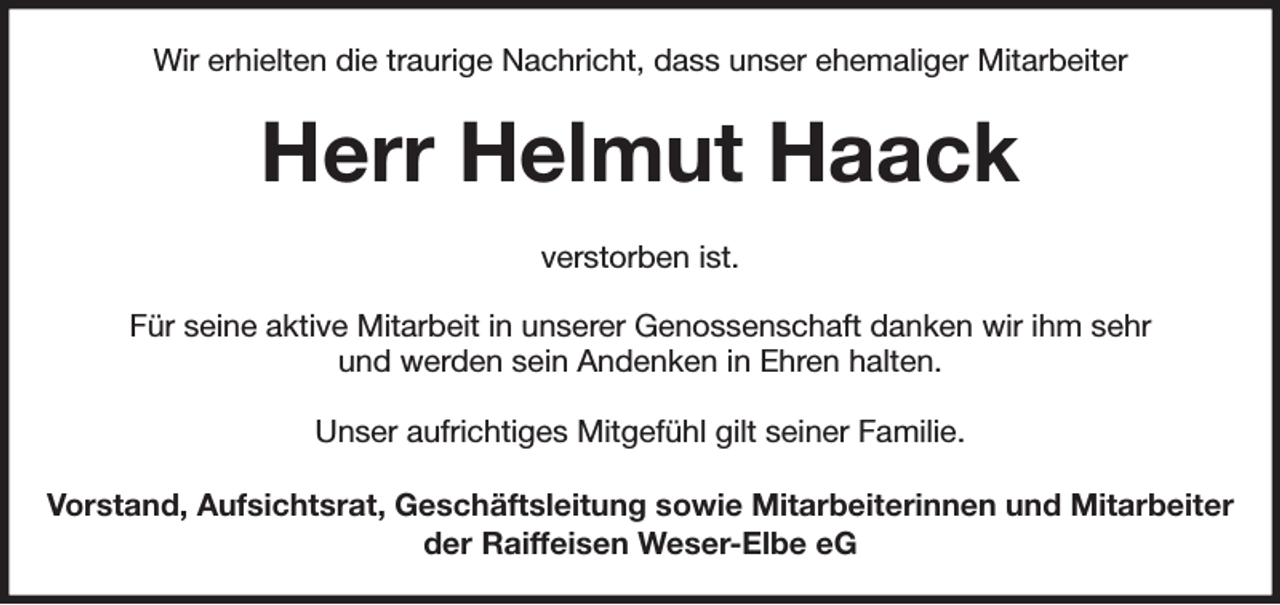 <p>Wir erhielten die traurige Nachricht, dass unser ehemaliger Mitarbeiter<br />Herr Helmut Haack<br />verstorben ist.</p><p>Für seine aktive Mitarbeit in unserer Genossenschaft danken wir ihm sehr<br />und werden sein Andenken in Ehren halten.</p><p>Unser aufrichtiges Mitgefühl gilt seiner Familie.<br />Vorstand, Aufsichtsrat, Geschäftsleitung sowie Mitarbeiterinnen und Mitarbeiter<br />der Raiffeisen Weser-Elbe eG</p>