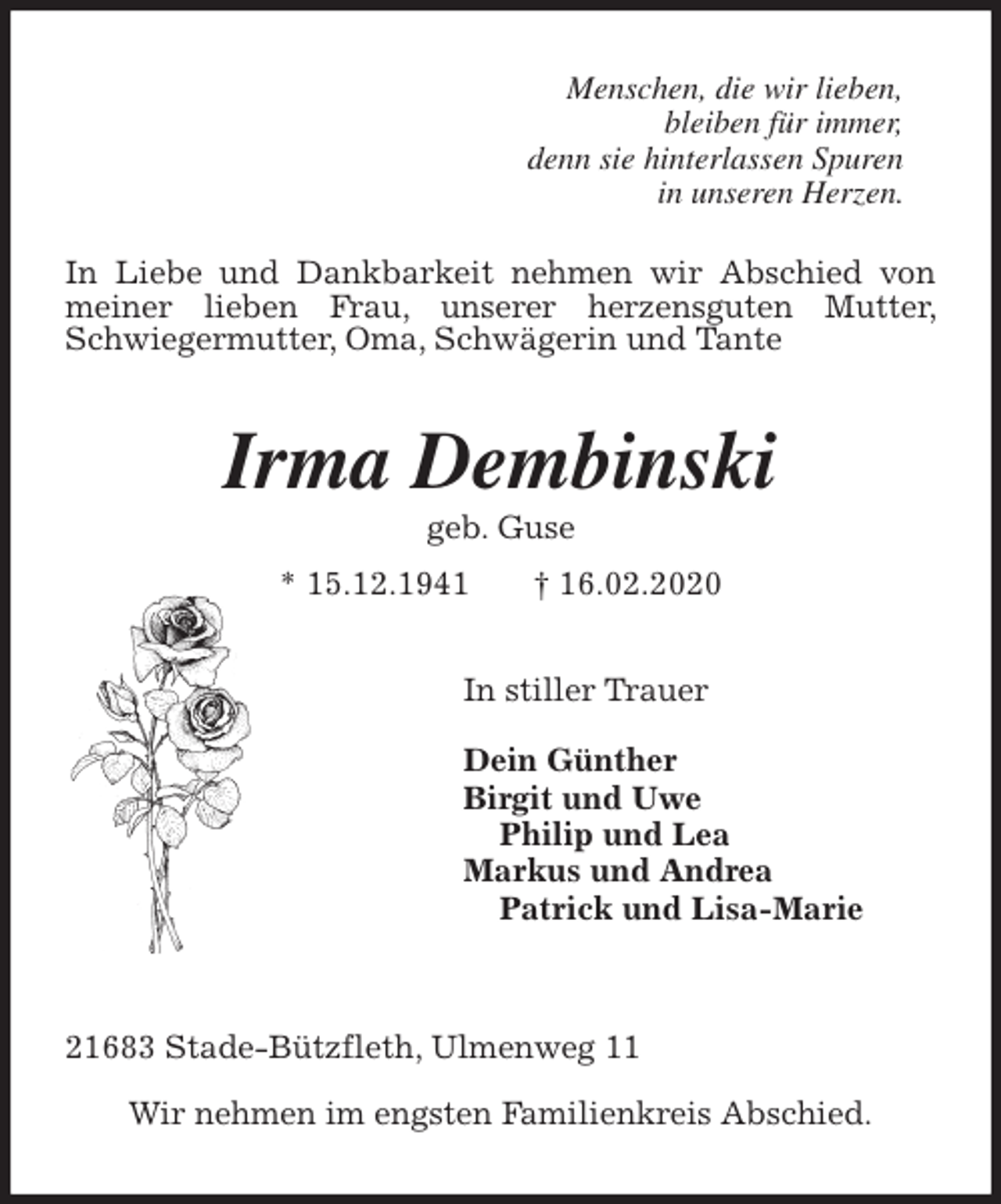 <p>Menschen, die wir lieben,<br />bleiben für immer,<br />denn sie hinterlassen Spuren<br />in unseren Herzen.<br />In Liebe und Dankbarkeit nehmen wir Abschied von meiner lieben Frau, unserer herzensguten Mutter, Schwiegermutter, Oma, Schwägerin und Tante<br />Irma Dembinski<br />geb. Guse<br />* 15.12.1941 † 16.02.2020<br />In stiller Trauer</p>
<p>Dein Günther<br />Birgit und Uwe<br />Philip und Lea<br />Markus und Andrea<br />Patrick und Lisa-Marie</p>
<p>21683 Stade-Bützfleth, Ulmenweg 11</p>
<p>Wir nehmen im engsten Familienkreis Abschied.</p>
