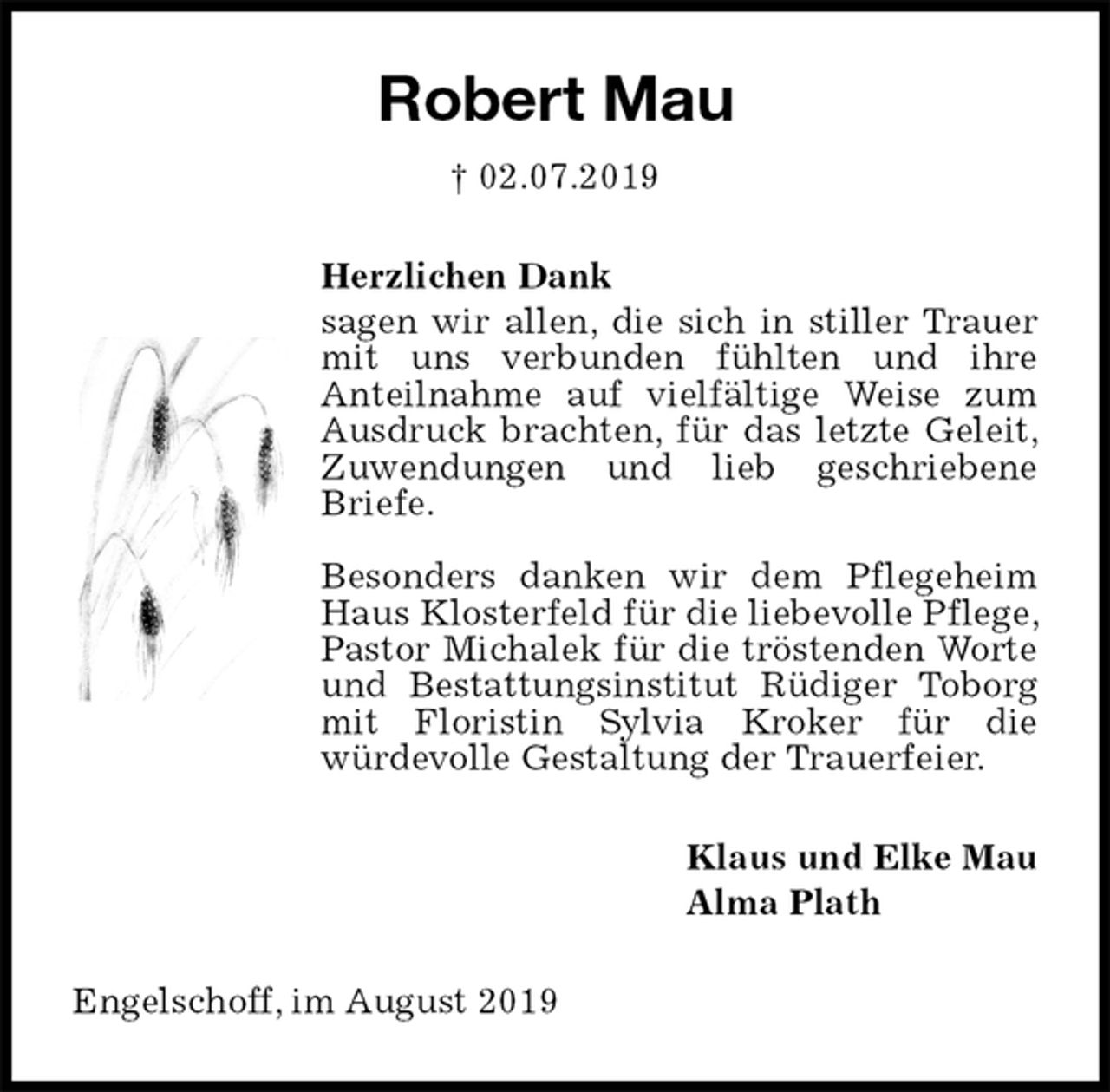 <p>Robert Mau<br />† 02.07.2019<br />Herzlichen Dank<br />sagen wir allen, die sich in stiller Trauer mit uns verbunden fühlten und ihre<br />Anteilnahme auf vielfältige Weise zum Ausdruck brachten, für das letzte Geleit, Zuwendungen und lieb geschriebene Briefe.</p><p>Besonders danken wir dem Pflegeheim Haus Klosterfeld für die liebevolle Pflege, Pastor Michalek für die tröstenden Worte und Bestattungsinstitut Rüdiger Toborg mit Floristin Sylvia Kroker für die<br />würdevolle Gestaltung der Trauerfeier.<br />Klaus und Elke Mau<br />Alma Plath<br />Engelschoff, im August 2019</p>