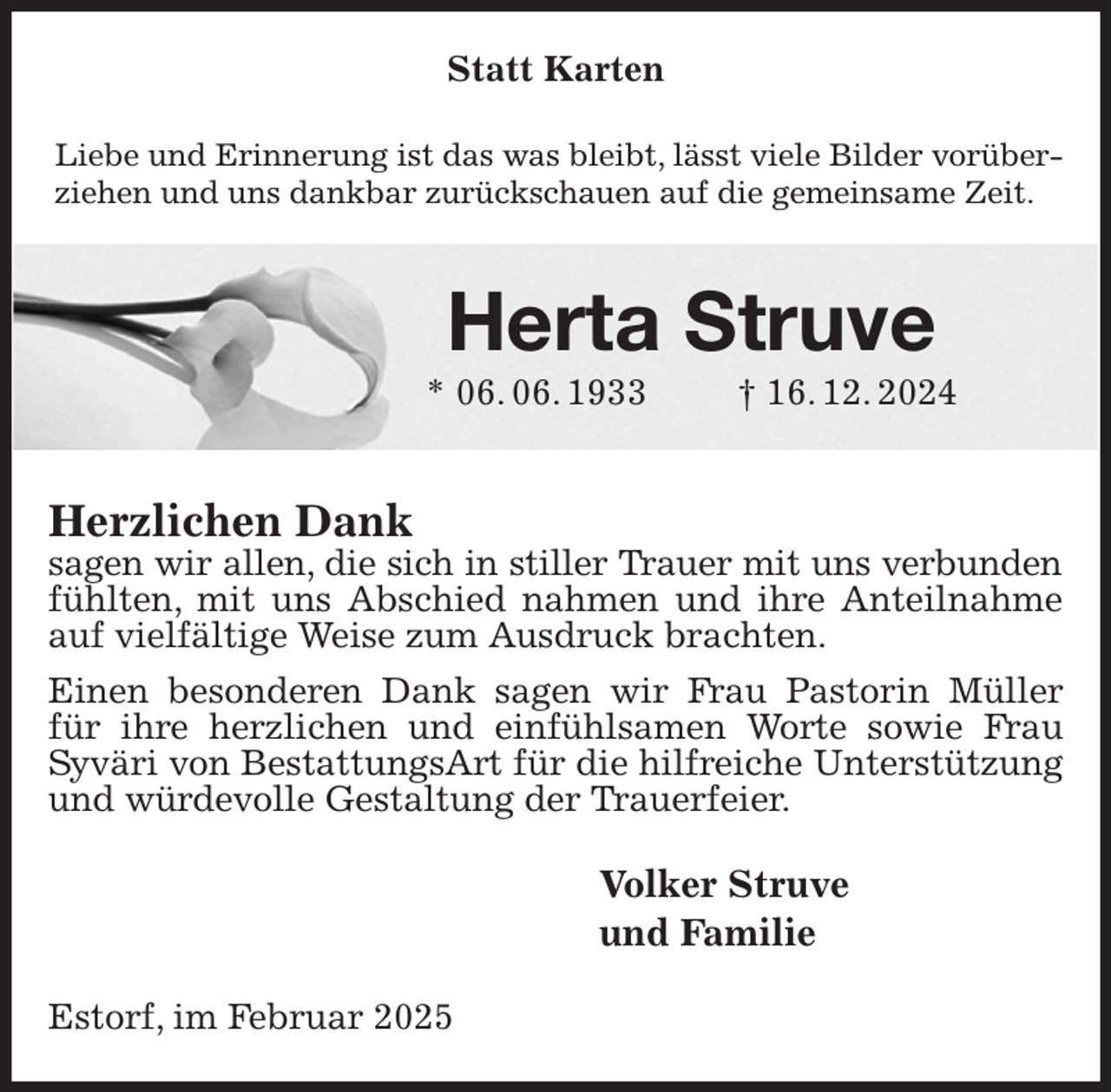 <p>Statt Karten<br />Liebe und Erinnerung ist das was bleibt, lässt viele Bilder vorüberziehen und uns dankbar zurückschauen auf die gemeinsame Zeit.<br />Herta Struve<br />* 06. 06. 1933 † 16. 12. 2024<br />Herzlichen Dank<br />sagen wir allen, die sich in stiller Trauer mit uns verbunden<br />fühlten, mit uns Abschied nahmen und ihre Anteilnahme auf vielfältige Weise zum Ausdruck brachten.<br />Einen besonderen Dank sagen wir Frau Pastorin Müller für ihre herzlichen und einfühlsamen Worte sowie Frau<br />Syväri von BestattungsArt für die hilfreiche Unterstützung und würdevolle Gestaltung der Trauerfeier.<br />Volker Struve<br />und Familie<br />Estorf, im Februar 2025</p>