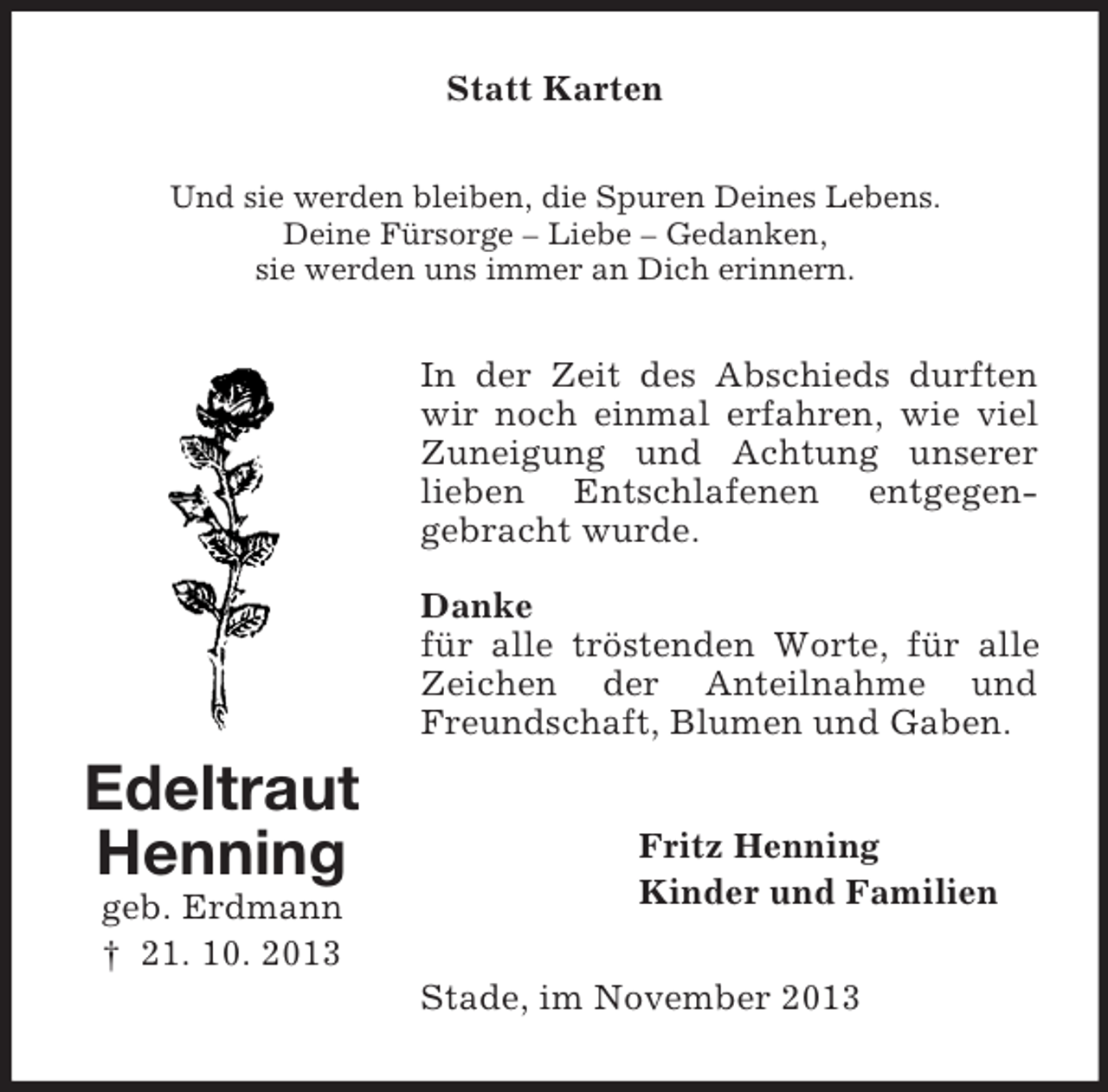 <p>Statt Karten<br />Und sie werden bleiben, die Spuren Deines Lebens.<br />Deine Fürsorge – Liebe – Gedanken,<br />sie werden uns immer an Dich erinnern.</p><p>In der Zeit des Abschieds durften<br />wir noch einmal erfahren, wie viel<br />Zuneigung und Achtung unserer<br />lieben Entschlafenen entgegengebracht wurde.<br />Danke<br />für alle tröstenden Worte, für alle<br />Zeichen der Anteilnahme und<br />Freundschaft, Blumen und Gaben.</p><p>Edeltraut<br />Henning<br />geb. Erdmann<br />† 21. 10. 2013</p><p>Fritz Henning<br />Kinder und Familien<br />Stade, im November 2013</p>
