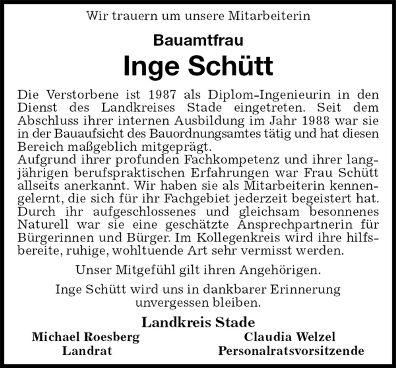 <p>Wir trauern um unsere Mitarbeiterin</p><p>Bauamtfrau<br />Inge Schütt<br />Die Verstorbene ist 1987 als Diplom-Ingenieurin in den Dienst des Landkreises Stade eingetreten. Seit dem<br />Abschluss ihrer internen Ausbildung im Jahr 1988 war sie in der Bauaufsicht des Bauordnungsamtes tätig und hat diesen<br />Bereich maßgeblich mitgeprägt.<br />Aufgrund ihrer profunden Fachkompetenz und ihrer langjährigen berufspraktischen Erfahrungen war Frau Schütt allseits anerkannt. Wir haben sie als Mitarbeiterin kennen-<br />gelernt, die sich für ihr Fachgebiet jederzeit begeistert hat. Durch ihr aufgeschlossenes und gleichsam besonnenes<br />Naturell war sie eine geschätzte Ansprechpartnerin für Bürgerinnen und Bürger. Im Kollegenkreis wird ihre hilfsbereite, ruhige, wohltuende Art sehr vermisst werden.<br />Unser Mitgefühl gilt ihren Angehörigen.<br />Inge Schütt wird uns in dankbarer Erinnerung<br />unvergessen bleiben.<br />Landkreis Stade<br />Michael Roesberg Claudia Welzel<br />Landrat Personalratsvorsitzende</p>