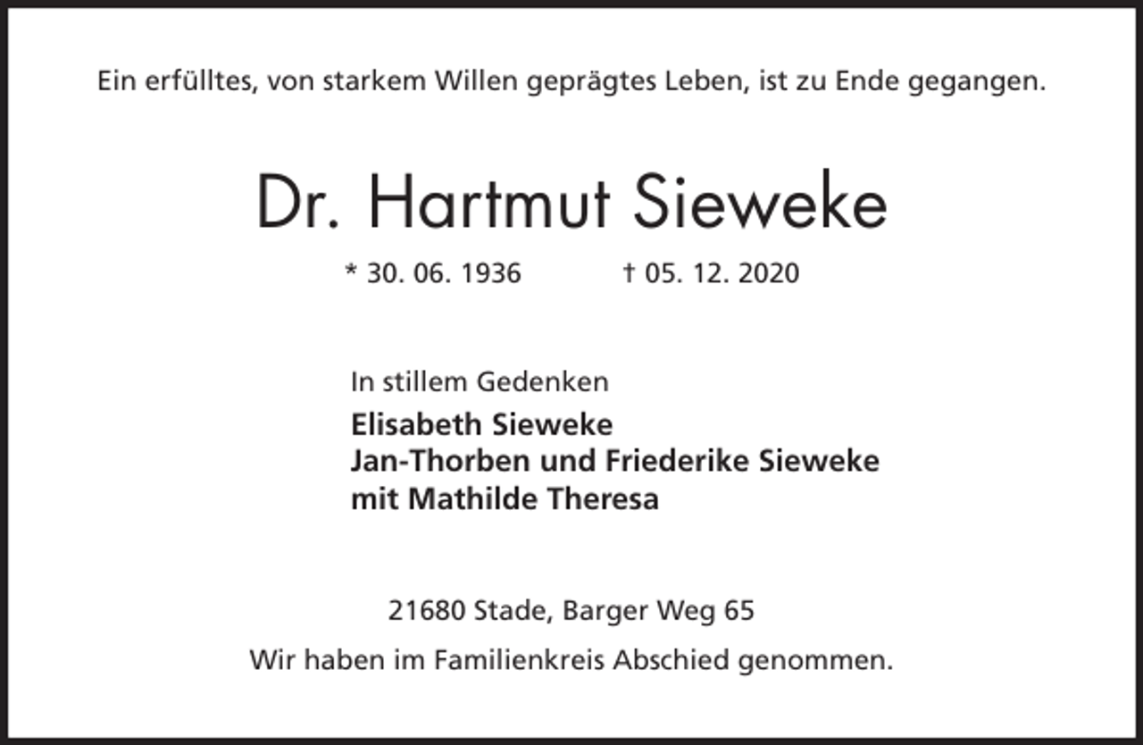 <p>Ein erfülltes, von starkem Willen geprägtes Leben, ist zu Ende gegangen.<br />Dr. Hartmut Sieweke<br />* 30. 06. 1936 † 05. 12. 2020<br />In stillem Gedenken<br />Elisabeth Sieweke<br />Jan-Thorben und Friederike Sieweke<br />mit Mathilde Theresa<br />21680 Stade, Barger Weg 65<br />Wir haben im Familienkreis Abschied genommen.</p>