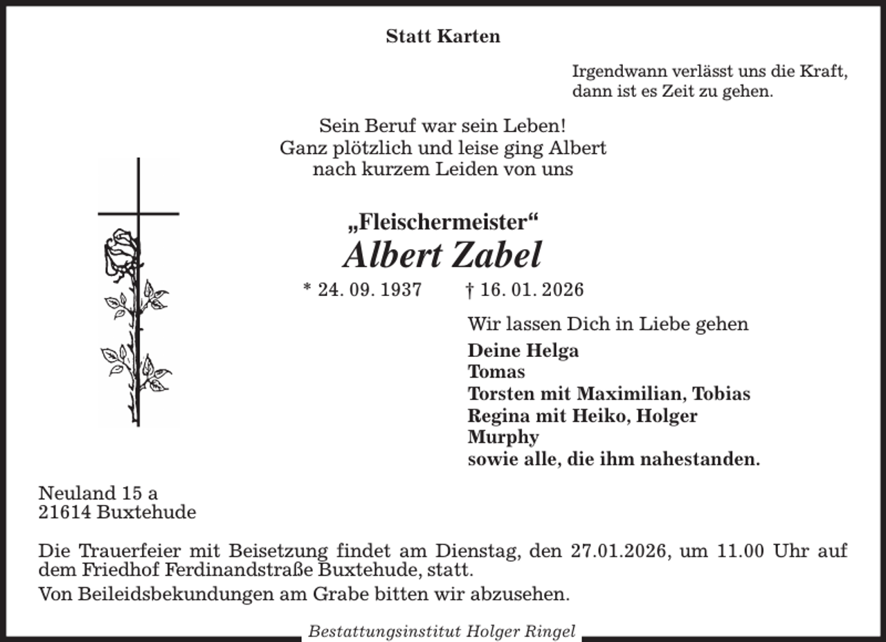 <p>Statt Karten<br />Irgendwann verlässt uns die Kraft,<br />dann ist es Zeit zu gehen.<br />Sein Beruf war sein Leben!<br />Ganz plötzlich und leise ging Albert<br />nach kurzem Leiden von uns<br />„Fleischermeister“<br />Albert Zabel<br />* 24. 09. 1937 † 16. 01. 2026<br />Wir lassen Dich in Liebe gehen<br />Deine Helga<br />Tomas<br />Torsten mit Maximilian, Tobias<br />Regina mit Heiko, Holger<br />Murphy<br />sowie alle, die ihm nahestanden.<br />Neuland 15 a<br />21614 Buxtehude</p><p>Die Trauerfeier mit Beisetzung findet am Dienstag, den 27.01.2026, um 11.00 Uhr auf dem Friedhof Ferdinandstraße Buxtehude, statt.<br />Von Beileidsbekundungen am Grabe bitten wir abzusehen.</p><p>Bestattungsinstitut Holger Ringel</p>