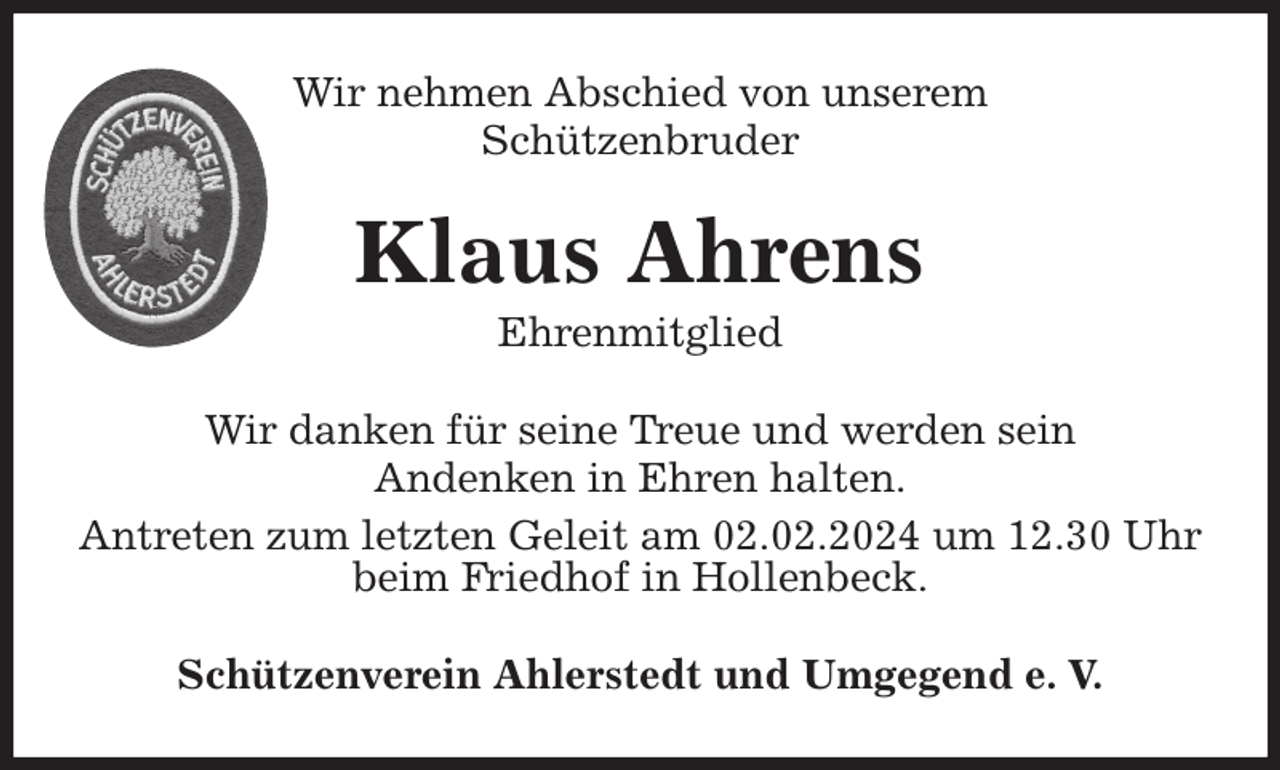 <p>Wir nehmen Abschied von unserem<br />Schützenbruder<br />Wir danken für seine Treue und werden sein<br />Andenken in Ehren halten.<br />Antreten zum letzten Geleit am 02.02.2024 um 12.30 Uhr beim Friedhof in Hollenbeck.<br />Schützenverein Ahlerstedt und Umgegend e. V.<br />Klaus Ahrens<br />Ehrenmitglied</p>