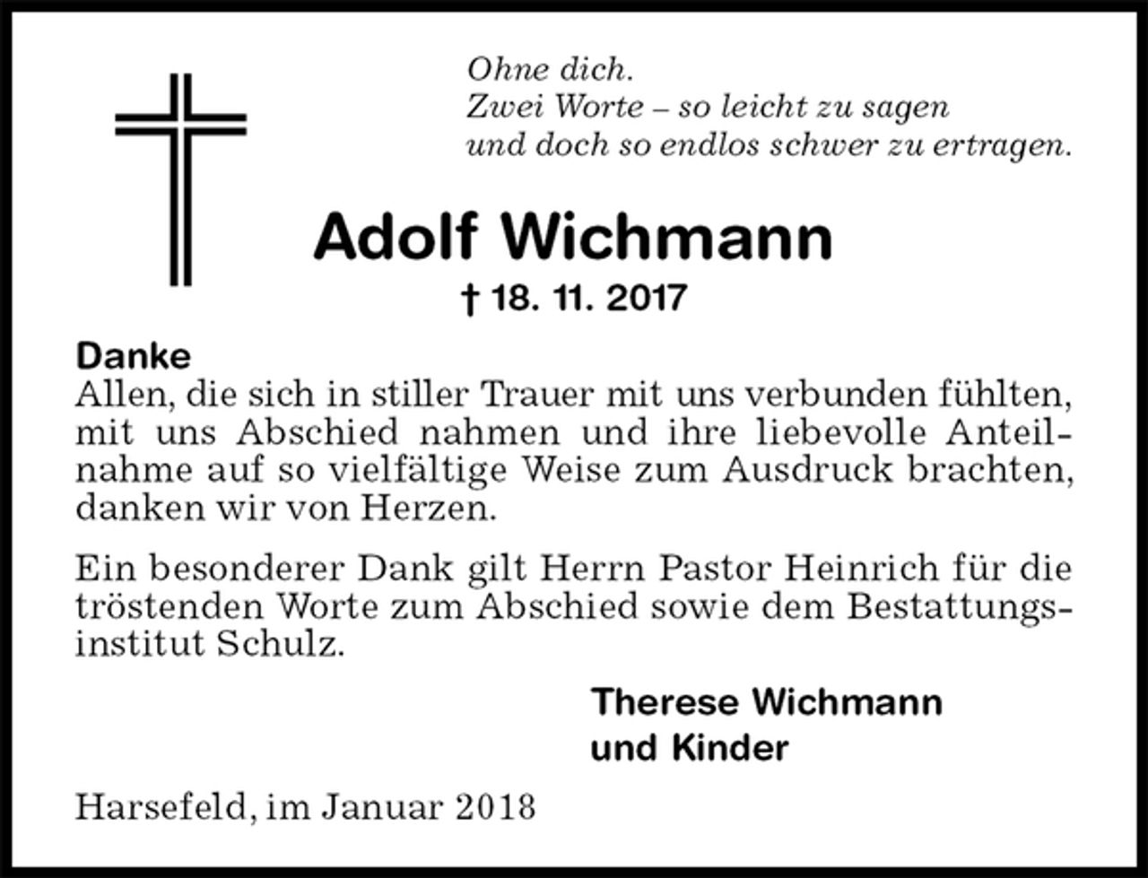 <p>Ohne dich.<br />Zwei Worte – so leicht zu sagen<br />und doch so endlos schwer zu ertragen.<br />Adolf Wichmann<br />† 18. 11. 2017<br />Danke<br />Allen, die sich in stiller Trauer mit uns verbunden fühlten, mit uns Abschied nahmen und ihre liebevolle Anteilnahme auf so vielfältige Weise zum Ausdruck brachten, danken wir von Herzen.<br />Ein besonderer Dank gilt Herrn Pastor Heinrich für die tröstenden Worte zum Abschied sowie dem Bestattungsinstitut Schulz.<br />Therese Wichmann<br />und Kinder<br />Harsefeld, im Januar 2018</p>
