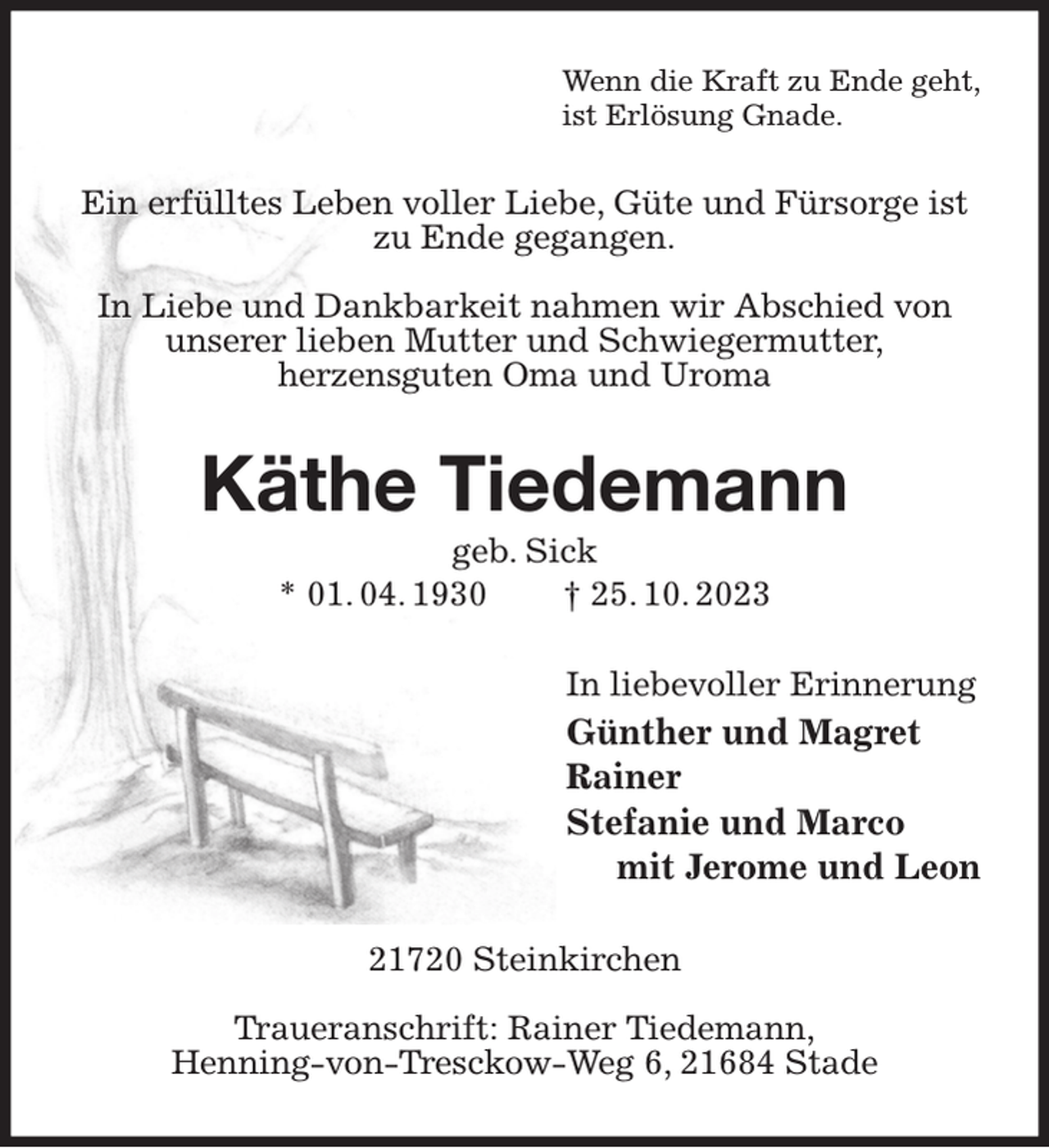 <p>Wenn die Kraft zu Ende geht,<br />ist Erlösung Gnade.<br />Ein erfülltes Leben voller Liebe, Güte und Fürsorge ist zu Ende gegangen.</p><p>In Liebe und Dankbarkeit nahmen wir Abschied von unserer lieben Mutter und Schwiegermutter,<br />herzensguten Oma und Uroma<br />Käthe Tiedemann<br />geb. Sick<br />* 01. 04. 1930 † 25. 10. 2023<br />In liebevoller Erinnerung<br />Günther und Magret<br />Rainer<br />Stefanie und Marco<br />mit Jerome und Leon<br />21720 Steinkirchen</p><p>Traueranschrift: Rainer Tiedemann,<br />Henning-von-Tresckow-Weg 6, 21684 Stade</p>