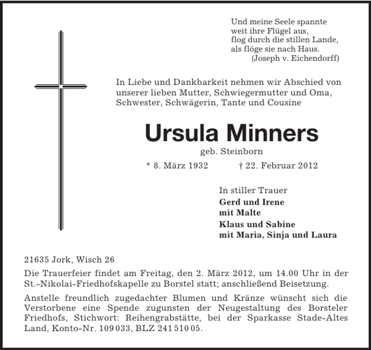 <p>Und meine Seele spannte<br />weit ihre Flügel aus,<br />flog durch die stillen Lande,<br />als flöge sie nach Haus.<br />(Joseph v. Eichendorff)<br />In Liebe und Dankbarkeit nehmen wir Abschied von unserer lieben Mutter, Schwiegermutter und Oma, Schwester, Schwägerin, Tante und Cousine<br />Ursula Minners<br />geb. Steinborn<br />* 8. März 1932 † 22. Februar 2012<br />In stiller Trauer<br />Gerd und Irene<br />mit Malte<br />Klaus und Sabine<br />mit Maria, Sinja und Laura<br />21635 Jork, Wisch 26<br />Die Trauerfeier findet am Freitag, den 2. März 2012, um 14.00 Uhr in der St.-Nikolai-Friedhofskapelle zu Borstel statt; anschließend Beisetzung.<br />Anstelle freundlich zugedachter Blumen und Kränze wünscht sich die<br />Verstorbene eine Spende zugunsten der Neugestaltung des Borsteler<br />Friedhofs, Stichwort: Reihengrabstätte, bei der Sparkasse Stade-Altes Land, Konto-Nr. 109 033, BLZ 241 510 05.</p>