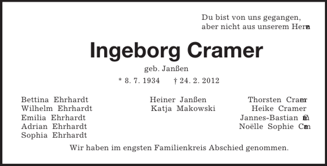 <p>Du bist von uns gegangen,<br />aber nicht aus unserem Herzen.<br />Ingeborg Cramer<br />geb. Janßen<br />* 8. 7. 1934 † 24. 2. 2012<br />Bettina Ehrhardt Heiner Janßen Thorsten Cramer<br />Wilhelm Ehrhardt Katja Makowski Heike Cramer<br />Emilia Ehrhardt Jannes-Bastian Cramer<br />Adrian Ehrhardt Noëlle Sophie Cramer<br />Sophia Ehrhardt<br />Wir haben im engsten Familienkreis Abschied genommen.</p>