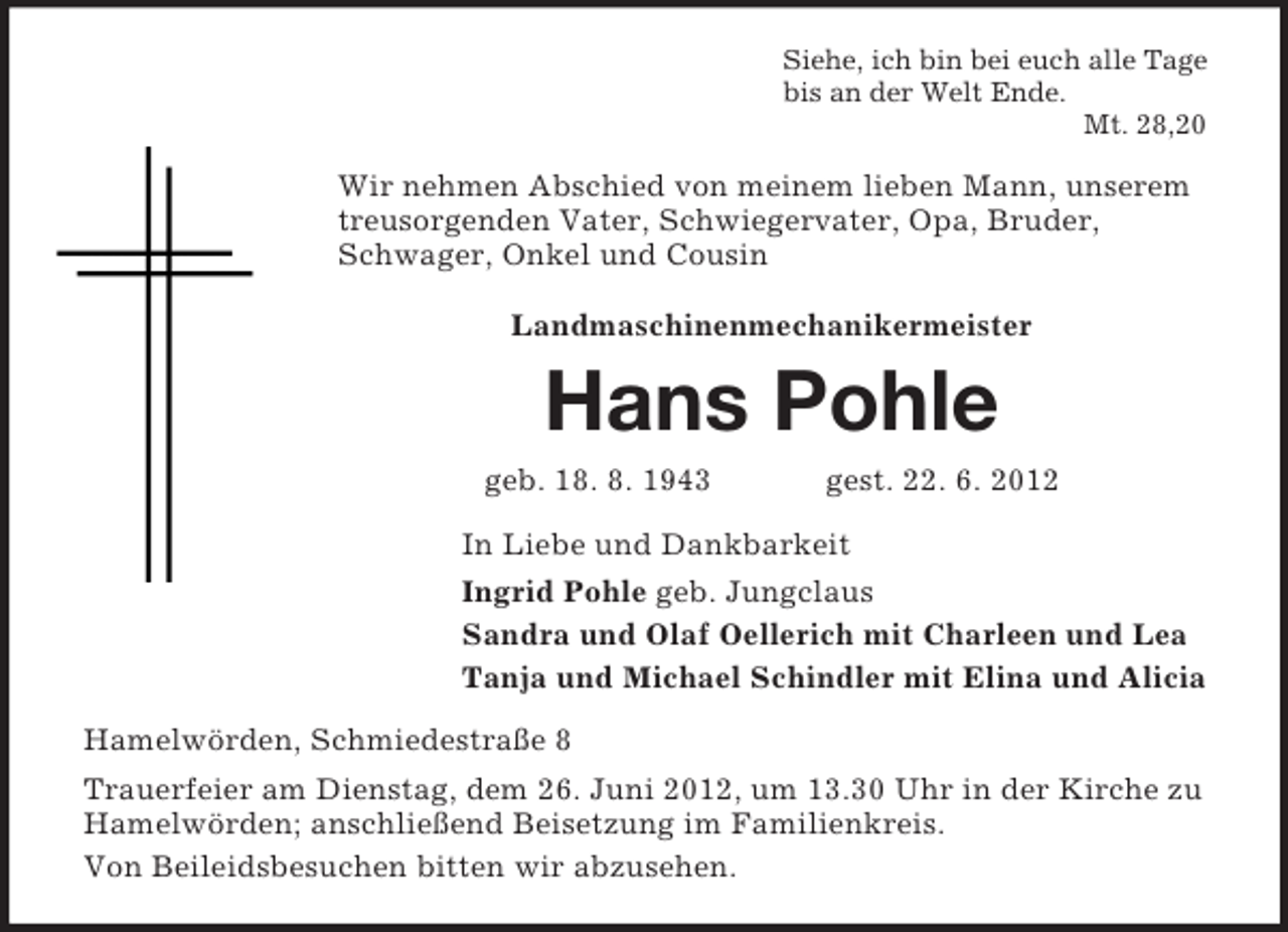 <p>Siehe, ich bin bei euch alle Tage<br />bis an der Welt Ende.<br />Mt. 28,20</p><p>Wir nehmen Abschied von meinem lieben Mann, unserem<br />treusorgenden Vater, Schwiegervater, Opa, Bruder,<br />Schwager, Onkel und Cousin<br />Landmaschinenmechanikermeister</p><p>Hans Pohle<br />geb. 18. 8. 1943</p><p>gest. 22. 6. 2012</p><p>In Liebe und Dankbarkeit<br />Ingrid Pohle geb. Jungclaus<br />Sandra und Olaf Oellerich mit Charleen und Lea<br />Tanja und Michael Schindler mit Elina und Alicia<br />Hamelwörden, Schmiedestraße 8<br />Trauerfeier am Dienstag, dem 26. Juni 2012, um 13.30 Uhr in der Kirche zu<br />Hamelwörden; anschließend Beisetzung im Familienkreis.<br />Von Beileidsbesuchen bitten wir abzusehen.</p>