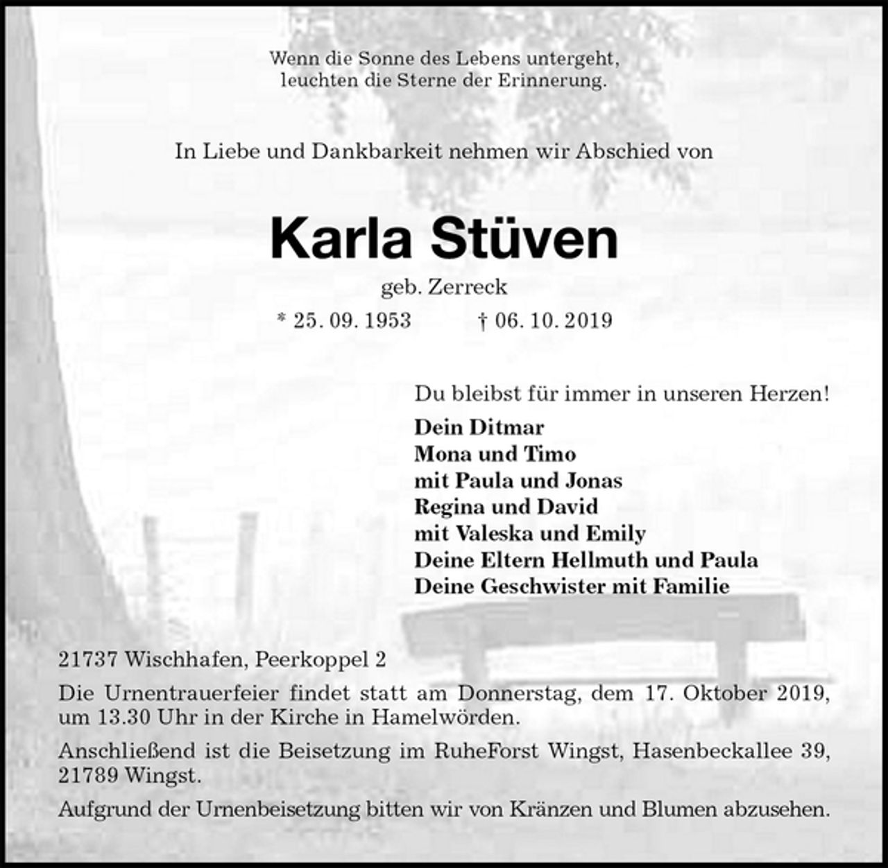 <p>Wenn die Sonne des Lebens untergeht,<br />leuchten die Sterne der Erinnerung.<br />In Liebe und Dankbarkeit nehmen wir Abschied von<br />Karla Stüven<br />geb. Zerreck<br />* 25. 09. 1953 † 06. 10. 2019<br />Du bleibst für immer in unseren Herzen!<br />Dein Ditmar<br />Mona und Timo<br />mit Paula und Jonas<br />Regina und David<br />mit Valeska und Emily<br />Deine Eltern Hellmuth und Paula<br />Deine Geschwister mit Familie<br />21737 Wischhafen, Peerkoppel 2<br />Die Urnentrauerfeier findet statt am Donnerstag, dem 17. Oktober 2019,<br />um 13.30 Uhr in der Kirche in Hamelwörden.<br />Anschließend ist die Beisetzung im RuheForst Wingst, Hasenbeckallee 39,<br />21789 Wingst.<br />Aufgrund der Urnenbeisetzung bitten wir von Kränzen und Blumen abzusehen.</p>