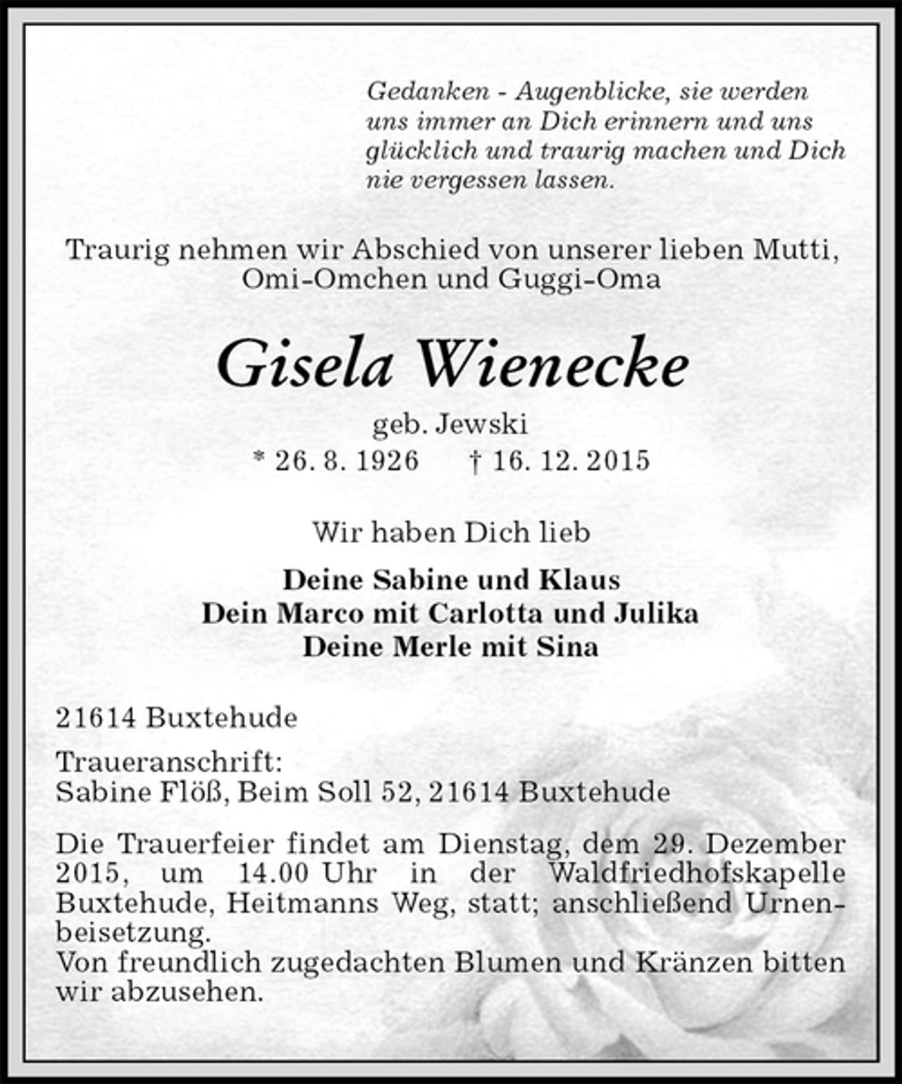 <p>Gedanken - Augenblicke, sie werden<br />uns immer an Dich erinnern und uns<br />glücklich und traurig machen und Dich<br />nie vergessen lassen.<br />Traurig nehmen wir Abschied von unserer lieben Mutti, Omi-Omchen und Guggi-Oma<br />Gisela Wienecke<br />geb. Jewski<br />* 26. 8. 1926 † 16. 12. 2015<br />Wir haben Dich lieb<br />Deine Sabine und Klaus<br />Dein Marco mit Carlotta und Julika<br />Deine Merle mit Sina<br />21614 Buxtehude<br />Traueranschrift:<br />Sabine Flöß, Beim Soll 52, 21614 Buxtehude<br />Die Trauerfeier findet am Dienstag, dem 29. Dezember 2015, um 14.00 Uhr in der Waldfriedhofskapelle<br />Buxtehude, Heitmanns Weg, statt; anschließend Urnenbeisetzung.<br />Von freundlich zugedachten Blumen und Kränzen bitten wir abzusehen.</p>