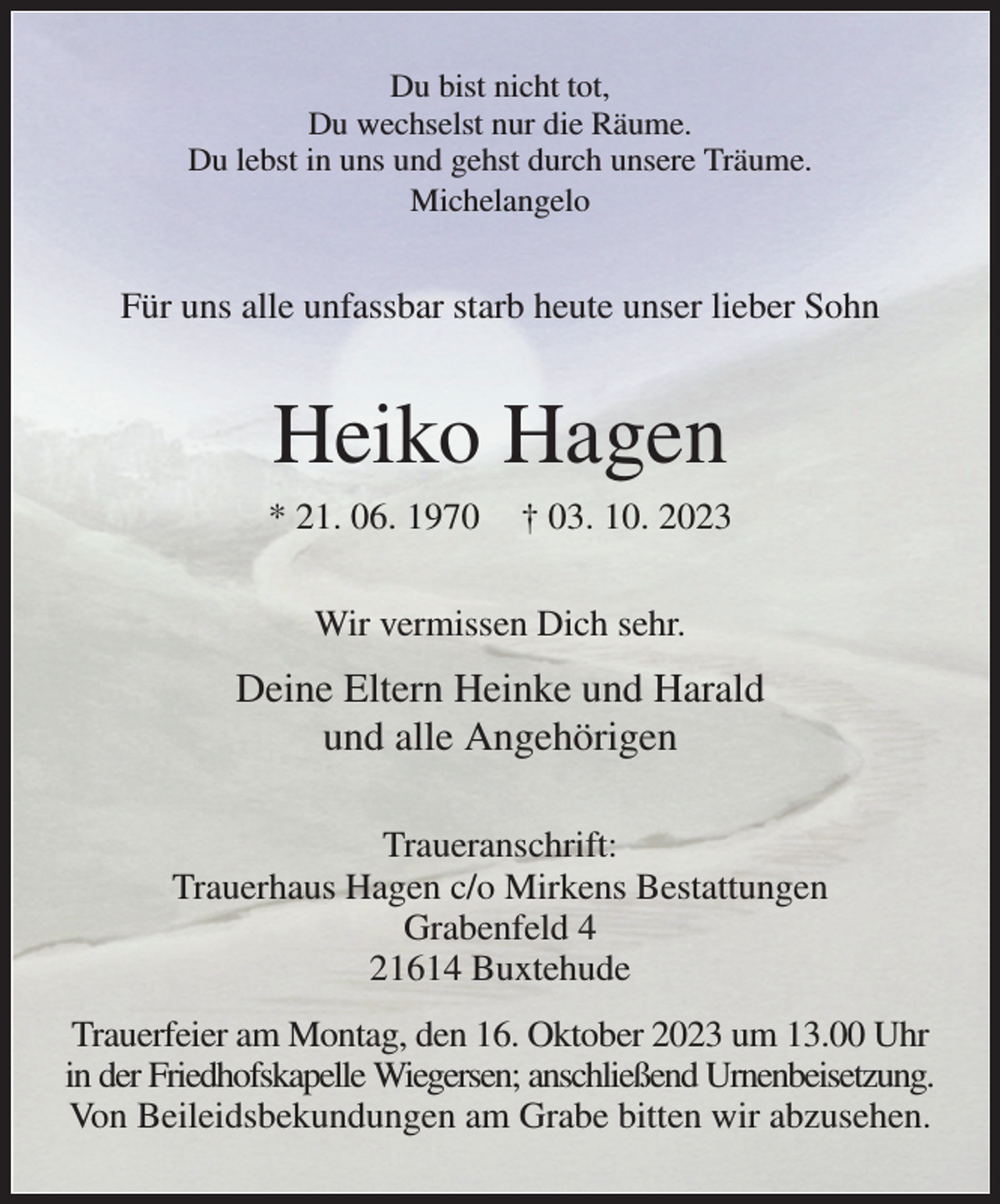 <p>Du bist nicht tot,<br />Du wechselst nur die Räume.<br />Du lebst in uns und gehst durch unsere Träume.<br />Michelangelo<br />Für uns alle unfassbar starb heute unser lieber Sohn<br />Heiko Hagen<br />* 21. 06. 1970 † 03. 10. 2023<br />Wir vermissen Dich sehr.<br />Deine Eltern Heinke und Harald<br />und alle Angehörigen<br />Traueranschrift:<br />Trauerhaus Hagen c/o Mirkens Bestattungen<br />Grabenfeld 4<br />21614 Buxtehude<br />Trauerfeier am Montag, den 16. Oktober 2023 um 13.00 Uhr in der Friedhofskapelle Wiegersen; anschließend Urnenbeisetzung.<br />Von Beileidsbekundungen am Grabe bitten wir abzusehen.</p>