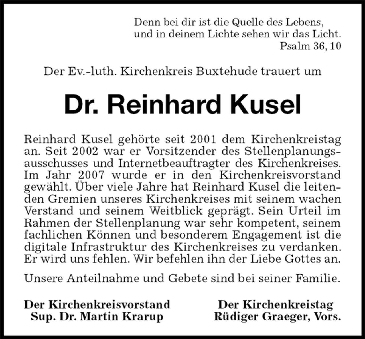 <p>Denn bei dir ist die Quelle des Lebens,<br />und in deinem Lichte sehen wir das Licht.<br />Psalm 36, 10<br />Der Ev.-luth. Kirchenkreis Buxtehude trauert um<br />Dr. Reinhard Kusel<br />Reinhard Kusel gehörte seit 2001 dem Kirchenkreistag an. Seit 2002 war er Vorsitzender des Stellenplanungsausschusses und Internetbeauftragter des Kirchenkreises.<br />Im Jahr 2007 wurde er in den Kirchenkreisvorstand<br />gewählt. Über viele Jahre hat Reinhard Kusel die leitenden Gremien unseres Kirchenkreises mit seinem wachen Verstand und seinem Weitblick geprägt. Sein Urteil im Rahmen der Stellenplanung war sehr kompetent, seinem<br />fachlichen Können und besonderem Engagement ist die digitale Infrastruktur des Kirchenkreises zu verdanken. Er wird uns fehlen. Wir befehlen ihn der Liebe Gottes an.<br />Unsere Anteilnahme und Gebete sind bei seiner Familie.<br />Der Kirchenkreisvorstand Der Kirchenkreistag<br />Sup. Dr. Martin Krarup Rüdiger Graeger, Vors.</p>