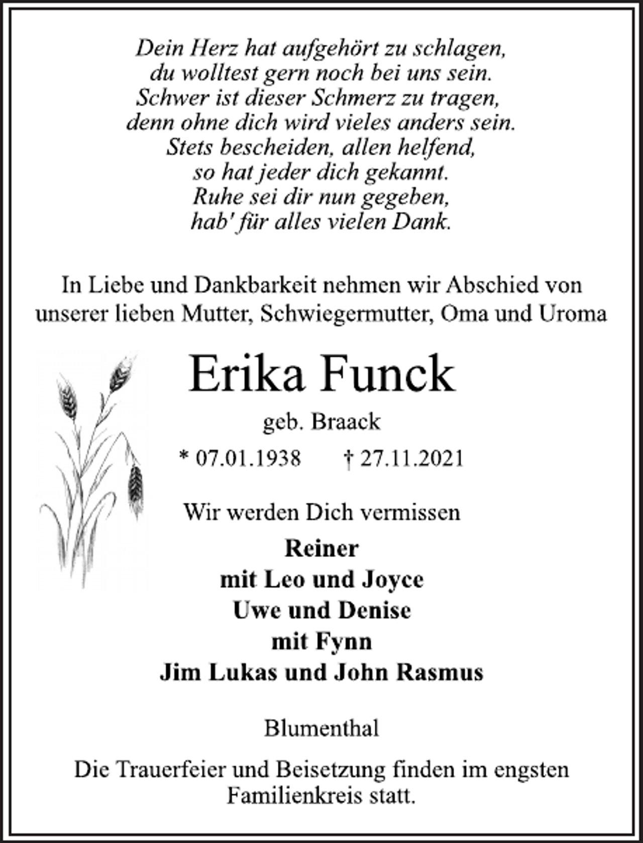 <p>Dein Herz hat aufgehört zu schlagen,<br />du wolltest gern noch bei uns sein.<br />Schwer ist dieser Schmerz zu tragen,<br />denn ohne dich wird vieles anders sein.<br />Stets bescheiden, allen helfend,<br />so hat jeder dich gekannt.<br />Ruhe sei dir nun gegeben,<br />hab' für alles vielen Dank.<br />In Liebe und Dankbarkeit nehmen wir Abschied von<br />unserer lieben Mutter, Schwiegermutter, Oma und Uroma<br />Erika Funck<br />geb. Braack<br />* 07.01.1938 † 27.11.2021<br />Wir werden Dich vermissen<br />Reiner<br />mit Leo und Joyce<br />Uwe und Denise<br />mit Fynn<br />Jim Lukas und John Rasmus<br />Blumenthal<br />Die Trauerfeier und Beisetzung finden im engsten<br />Familienkreis statt.</p>