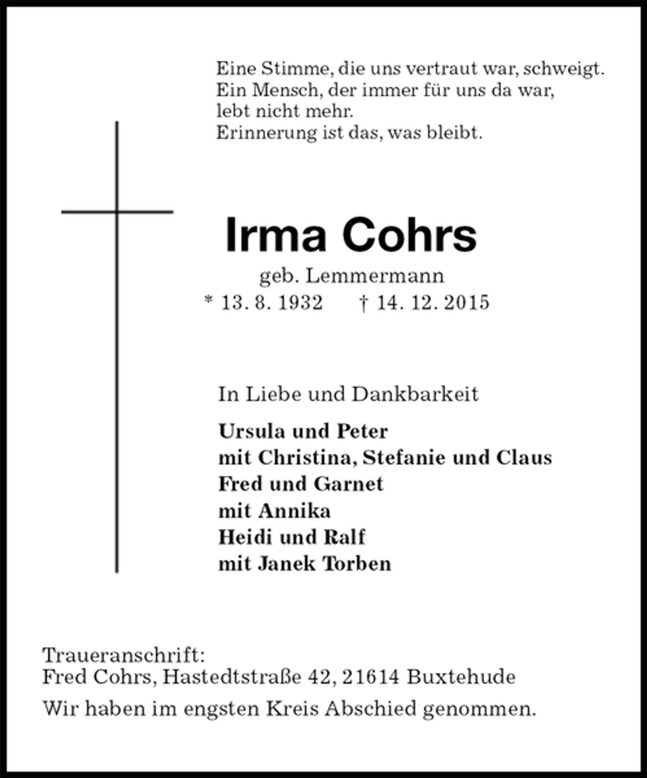 <p>Eine Stimme, die uns vertraut war, schweigt.<br />Ein Mensch, der immer für uns da war,<br />lebt nicht mehr.<br />Erinnerung ist das, was bleibt.<br />Irma Cohrs<br />geb. Lemmermann<br />* 13. 8. 1932 † 14. 12. 2015<br />In Liebe und Dankbarkeit<br />Ursula und Peter<br />mit Christina, Stefanie und Claus<br />Fred und Garnet<br />mit Annika<br />Heidi und Ralf<br />mit Janek Torben<br />Traueranschrift:<br />Fred Cohrs, Hastedtstraße 42, 21614 Buxtehude<br />Wir haben im engsten Kreis Abschied genommen.</p>