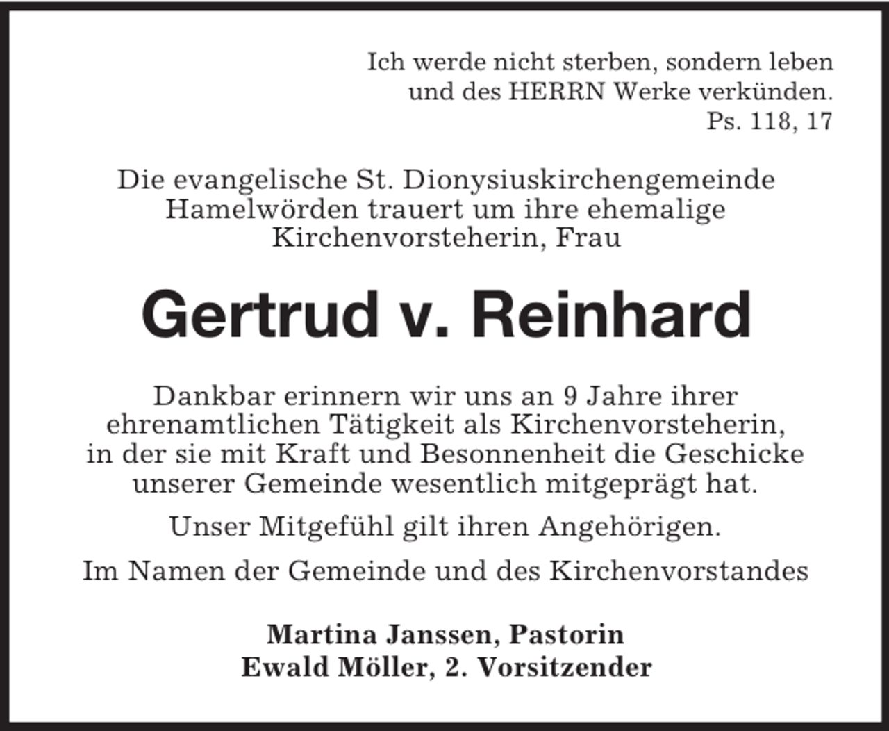 <p>Ich werde nicht sterben, sondern leben<br />und des HERRN Werke verkünden.<br />Ps. 118, 17</p><p>Die evangelische St. Dionysiuskirchengemeinde<br />Hamelwörden trauert um ihre ehemalige<br />Kirchenvorsteherin, Frau</p><p>Gertrud v. Reinhard<br />Dankbar erinnern wir uns an 9 Jahre ihrer<br />ehrenamtlichen Tätigkeit als Kirchenvorsteherin,<br />in der sie mit Kraft und Besonnenheit die Geschicke<br />unserer Gemeinde wesentlich mitgeprägt hat.<br />Unser Mitgefühl gilt ihren Angehörigen.<br />Im Namen der Gemeinde und des Kirchenvorstandes<br />Martina Janssen, Pastorin<br />Ewald Möller, 2. Vorsitzender</p>
