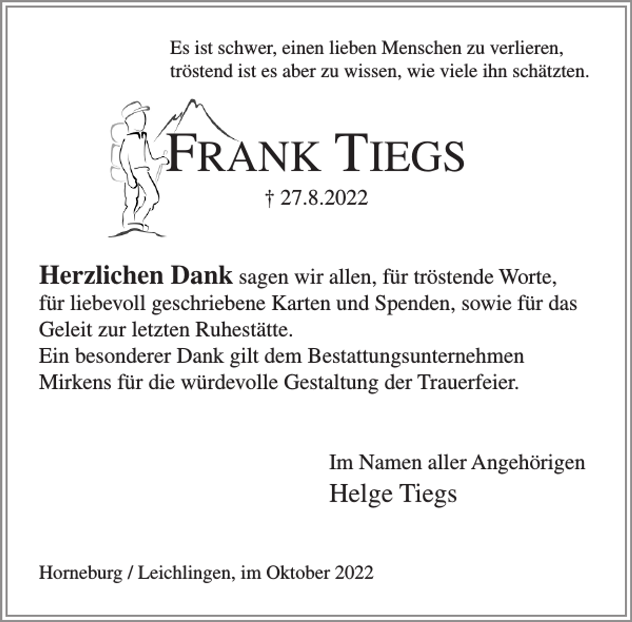 <p>Es ist schwer, einen lieben Menschen zu verlieren,<br />tröstend ist es aber zu wissen, wie viele ihn schätzten.<br />FRANK TIEGS<br />† 27.8.2022<br />Herzlichen Dank sagen wir allen, für tröstende Worte, für liebevoll geschriebene Karten und Spenden, sowie für das Geleit zur letzten Ruhestätte.<br />Ein besonderer Dank gilt dem Bestattungsunternehmen Mirkens für die würdevolle Gestaltung der Trauerfeier.<br />Im Namen aller Angehörigen<br />Helge Tiegs<br />Horneburg / Leichlingen, im Oktober 2022</p>