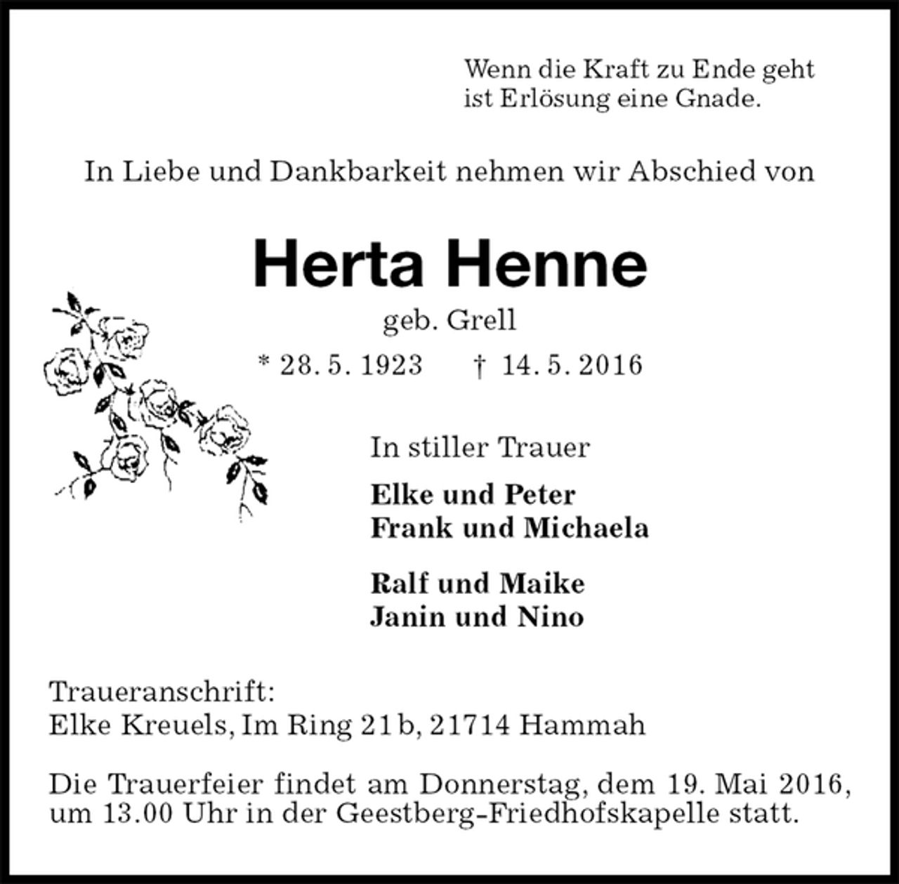 <p>Wenn die Kraft zu Ende geht<br />ist Erlösung eine Gnade.<br />In Liebe und Dankbarkeit nehmen wir Abschied von<br />Herta Henne<br />geb. Grell<br />* 28. 5. 1923 † 14. 5. 2016<br />In stiller Trauer<br />Elke und Peter<br />Frank und Michaela<br />Ralf und Maike<br />Janin und Nino<br />Traueranschrift:<br />Elke Kreuels, Im Ring 21 b, 21714 Hammah</p>
<p>Die Trauerfeier findet am Donnerstag, dem 19. Mai 2016, um 13.00 Uhr in der Geestberg-Friedhofskapelle statt.</p>