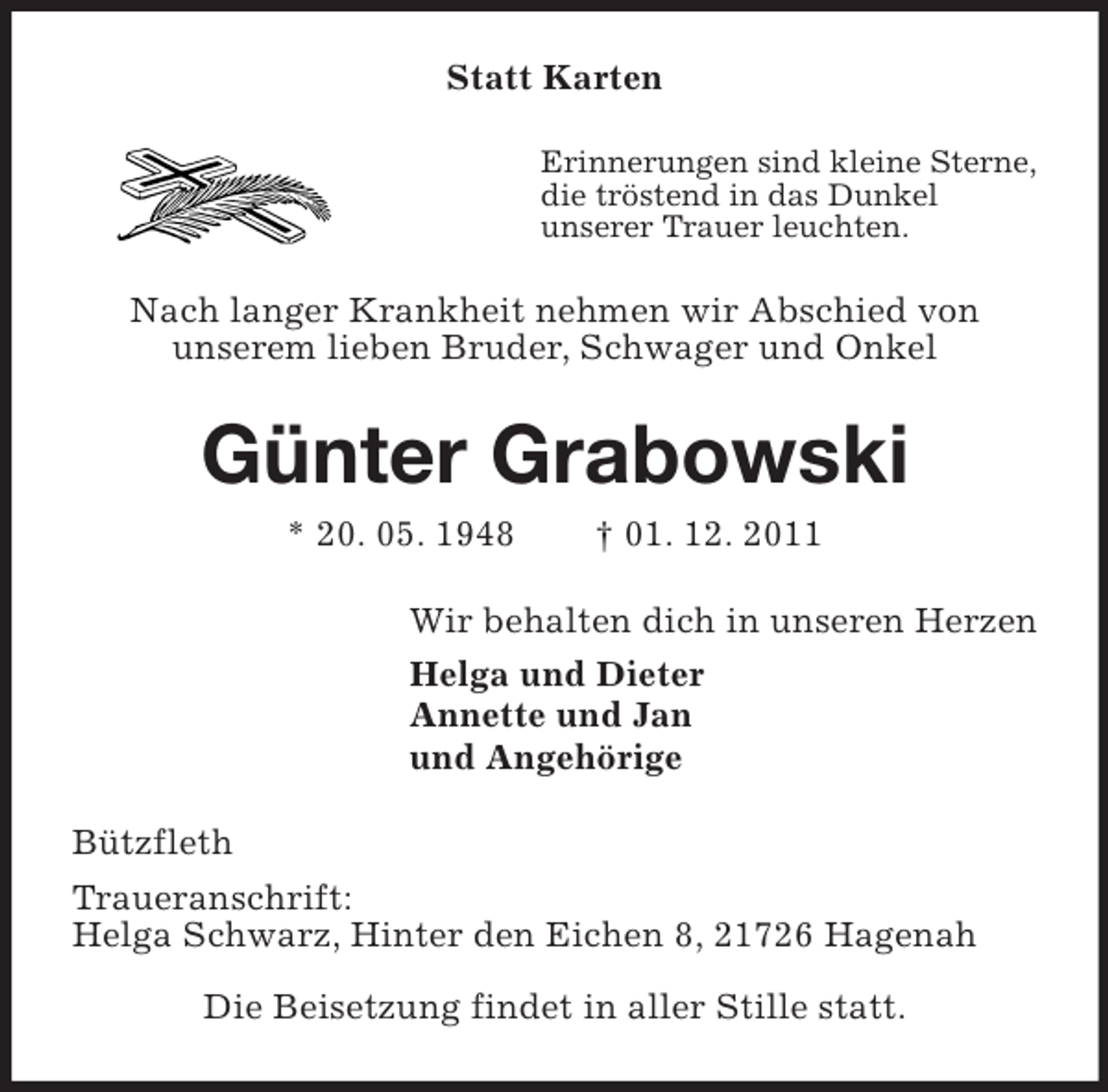 <p>Statt Karten<br />Erinnerungen sind kleine Sterne,<br />die tröstend in das Dunkel<br />unserer Trauer leuchten.<br />Nach langer Krankheit nehmen wir Abschied von<br />unserem lieben Bruder, Schwager und Onkel<br />Günter Grabowski<br />* 20. 05. 1948 † 01. 12. 2011<br />Wir behalten dich in unseren Herzen<br />Helga und Dieter<br />Annette und Jan<br />und Angehörige<br />Bützfleth<br />Traueranschrift:<br />Helga Schwarz, Hinter den Eichen 8, 21726 Hagenah</p><p>Die Beisetzung findet in aller Stille statt.</p>
