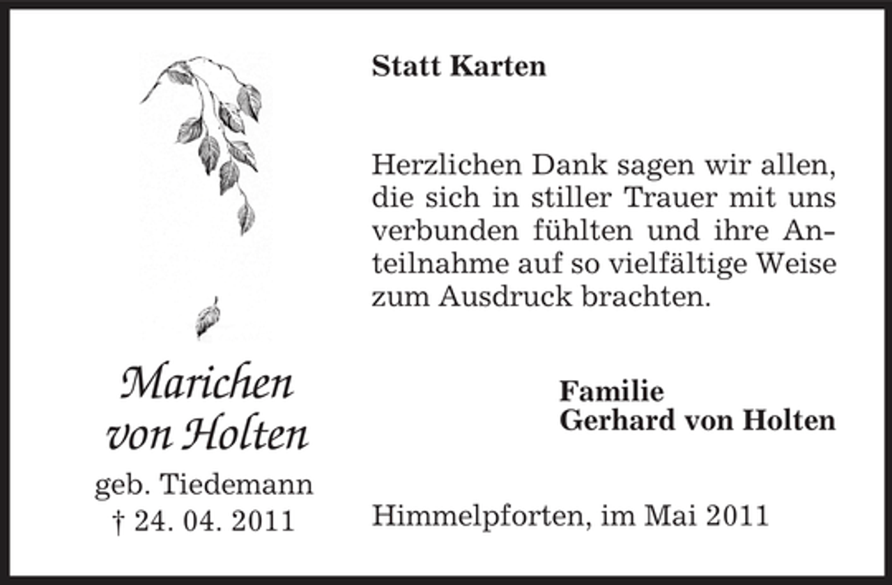 <p>Statt Karten</p><p>Herzlichen Dank sagen wir allen, die sich in stiller Trauer mit uns verbunden fühlten und ihre Anteilnahme auf so vielfältige Weise zum Ausdruck brachten.</p><p>Marichen von Holten<br />geb. Tiedemann † 24. 04. 2011</p><p>Familie Gerhard von Holten</p><p>Himmelpforten, im Mai 2011</p>