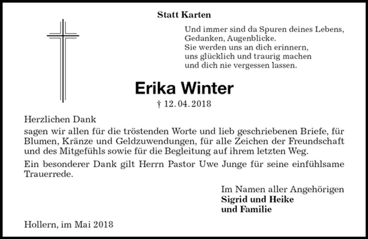 <p>Statt Karten<br />Und immer sind da Spuren deines Lebens,<br />Gedanken, Augenblicke.<br />Sie werden uns an dich erinnern,<br />uns glücklich und traurig machen<br />und dich nie vergessen lassen.<br />Erika Winter<br />† 12. 04. 2018<br />Herzlichen Dank<br />sagen wir allen für die tröstenden Worte und lieb geschriebenen Briefe, für<br />Blumen, Kränze und Geldzuwendungen, für alle Zeichen der Freundschaft<br />und des Mitgefühls sowie für die Begleitung auf ihrem letzten Weg.<br />Ein besonderer Dank gilt Herrn Pastor Uwe Junge für seine einfühlsame<br />Trauerrede.<br />Im Namen aller Angehörigen<br />Sigrid und Heike<br />und Familie<br />Hollern, im Mai 2018</p>