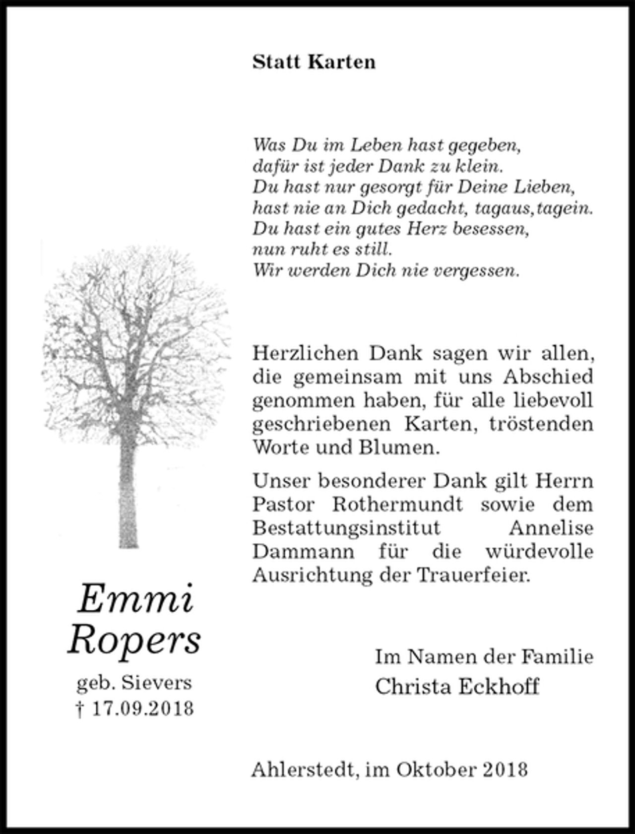 <p>Statt Karten<br />Was Du im Leben hast gegeben,<br />dafür ist jeder Dank zu klein.<br />Du hast nur gesorgt für Deine Lieben,<br />hast nie an Dich gedacht, tagaus,tagein.<br />Du hast ein gutes Herz besessen,<br />nun ruht es still.<br />Wir werden Dich nie vergessen.<br />Herzlichen Dank sagen wir allen, die gemeinsam mit uns Abschied genommen haben, für alle liebevoll geschriebenen Karten, tröstenden Worte und Blumen.<br />Unser besonderer Dank gilt Herrn Pastor Rothermundt sowie dem<br />Bestattungsinstitut Annelise Dammann für die würdevolle<br />Ausrichtung der Trauerfeier.<br />Im Namen der Familie<br />Christa Eckhoff<br />Ahlerstedt, im Oktober 2018<br />Emmi<br />Ropers<br />geb. Sievers<br />† 17.09.2018</p>